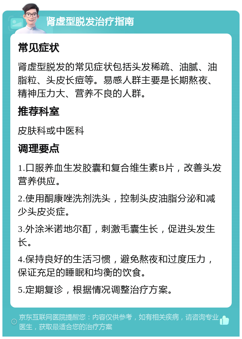 肾虚型脱发治疗指南 常见症状 肾虚型脱发的常见症状包括头发稀疏、油腻、油脂粒、头皮长痘等。易感人群主要是长期熬夜、精神压力大、营养不良的人群。 推荐科室 皮肤科或中医科 调理要点 1.口服养血生发胶囊和复合维生素B片，改善头发营养供应。 2.使用酮康唑洗剂洗头，控制头皮油脂分泌和减少头皮炎症。 3.外涂米诺地尔酊，刺激毛囊生长，促进头发生长。 4.保持良好的生活习惯，避免熬夜和过度压力，保证充足的睡眠和均衡的饮食。 5.定期复诊，根据情况调整治疗方案。