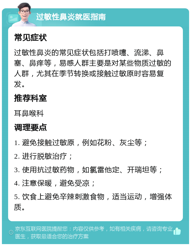 过敏性鼻炎就医指南 常见症状 过敏性鼻炎的常见症状包括打喷嚏、流涕、鼻塞、鼻痒等，易感人群主要是对某些物质过敏的人群，尤其在季节转换或接触过敏原时容易复发。 推荐科室 耳鼻喉科 调理要点 1. 避免接触过敏原，例如花粉、灰尘等； 2. 进行脱敏治疗； 3. 使用抗过敏药物，如氯雷他定、开瑞坦等； 4. 注意保暖，避免受凉； 5. 饮食上避免辛辣刺激食物，适当运动，增强体质。