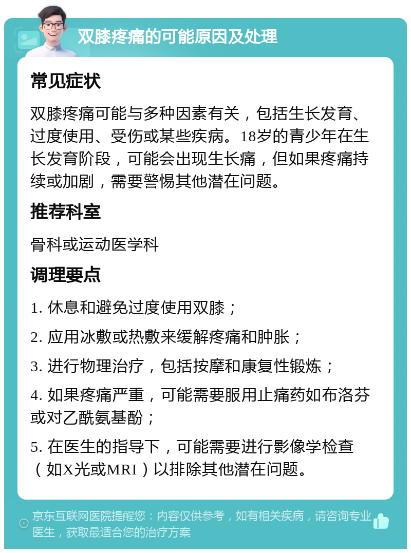 双膝疼痛的可能原因及处理 常见症状 双膝疼痛可能与多种因素有关，包括生长发育、过度使用、受伤或某些疾病。18岁的青少年在生长发育阶段，可能会出现生长痛，但如果疼痛持续或加剧，需要警惕其他潜在问题。 推荐科室 骨科或运动医学科 调理要点 1. 休息和避免过度使用双膝； 2. 应用冰敷或热敷来缓解疼痛和肿胀； 3. 进行物理治疗，包括按摩和康复性锻炼； 4. 如果疼痛严重，可能需要服用止痛药如布洛芬或对乙酰氨基酚； 5. 在医生的指导下，可能需要进行影像学检查（如X光或MRI）以排除其他潜在问题。