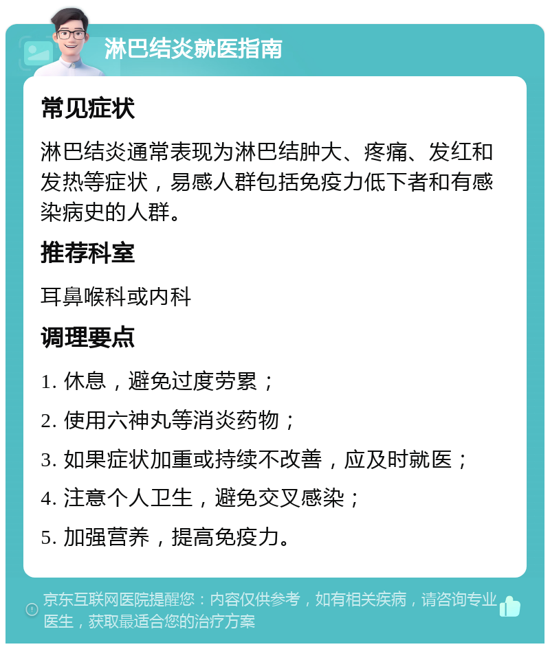 淋巴结炎就医指南 常见症状 淋巴结炎通常表现为淋巴结肿大、疼痛、发红和发热等症状，易感人群包括免疫力低下者和有感染病史的人群。 推荐科室 耳鼻喉科或内科 调理要点 1. 休息，避免过度劳累； 2. 使用六神丸等消炎药物； 3. 如果症状加重或持续不改善，应及时就医； 4. 注意个人卫生，避免交叉感染； 5. 加强营养，提高免疫力。