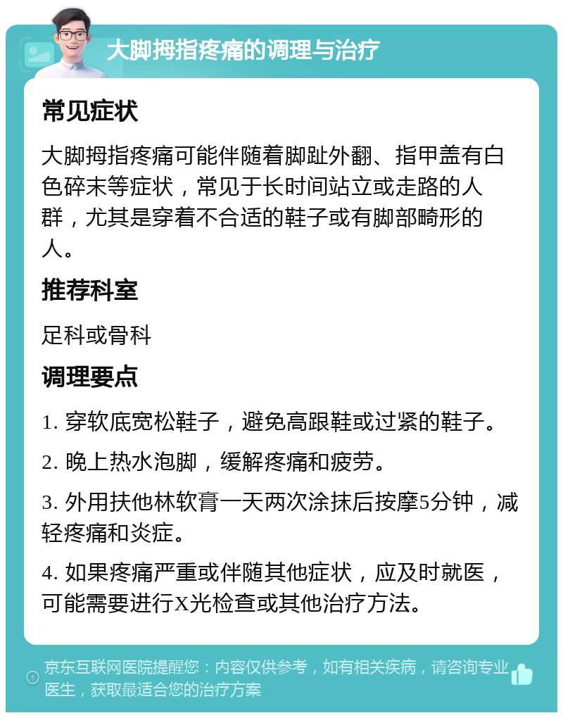 大脚拇指疼痛的调理与治疗 常见症状 大脚拇指疼痛可能伴随着脚趾外翻、指甲盖有白色碎末等症状，常见于长时间站立或走路的人群，尤其是穿着不合适的鞋子或有脚部畸形的人。 推荐科室 足科或骨科 调理要点 1. 穿软底宽松鞋子，避免高跟鞋或过紧的鞋子。 2. 晚上热水泡脚，缓解疼痛和疲劳。 3. 外用扶他林软膏一天两次涂抹后按摩5分钟，减轻疼痛和炎症。 4. 如果疼痛严重或伴随其他症状，应及时就医，可能需要进行X光检查或其他治疗方法。