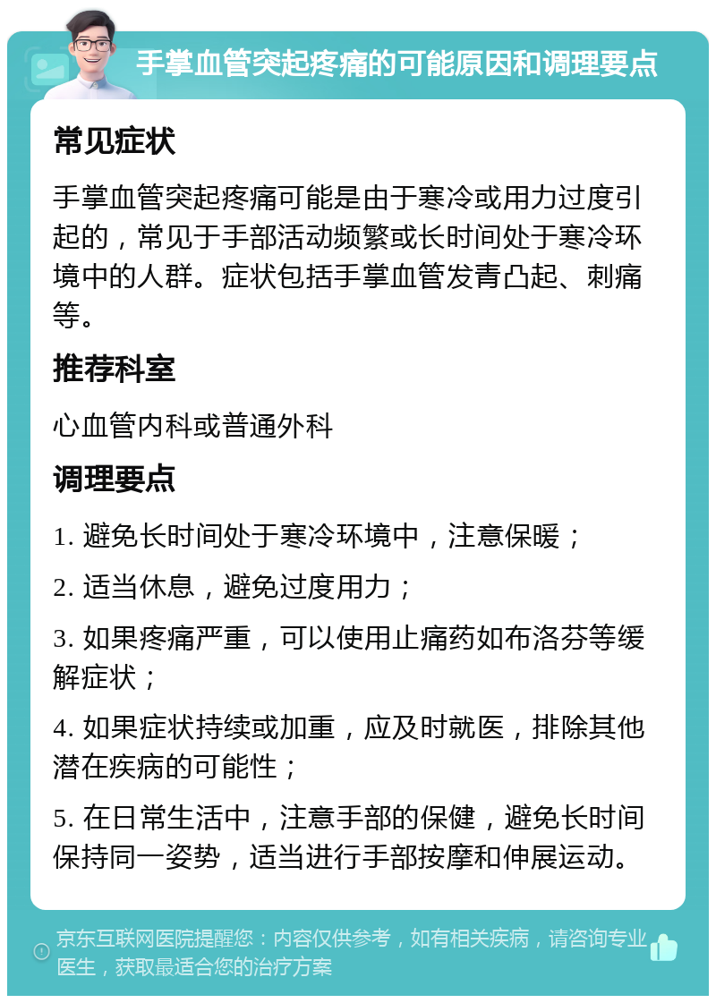 手掌血管突起疼痛的可能原因和调理要点 常见症状 手掌血管突起疼痛可能是由于寒冷或用力过度引起的，常见于手部活动频繁或长时间处于寒冷环境中的人群。症状包括手掌血管发青凸起、刺痛等。 推荐科室 心血管内科或普通外科 调理要点 1. 避免长时间处于寒冷环境中，注意保暖； 2. 适当休息，避免过度用力； 3. 如果疼痛严重，可以使用止痛药如布洛芬等缓解症状； 4. 如果症状持续或加重，应及时就医，排除其他潜在疾病的可能性； 5. 在日常生活中，注意手部的保健，避免长时间保持同一姿势，适当进行手部按摩和伸展运动。