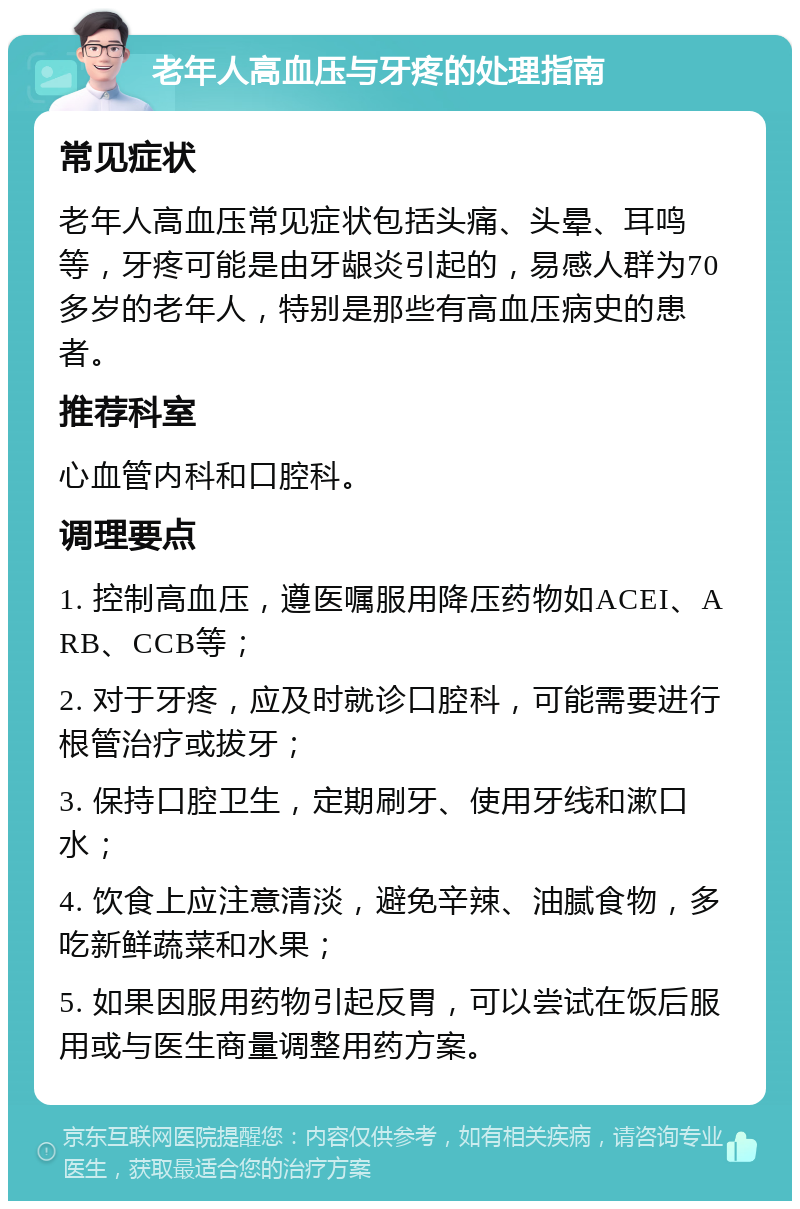 老年人高血压与牙疼的处理指南 常见症状 老年人高血压常见症状包括头痛、头晕、耳鸣等，牙疼可能是由牙龈炎引起的，易感人群为70多岁的老年人，特别是那些有高血压病史的患者。 推荐科室 心血管内科和口腔科。 调理要点 1. 控制高血压，遵医嘱服用降压药物如ACEI、ARB、CCB等； 2. 对于牙疼，应及时就诊口腔科，可能需要进行根管治疗或拔牙； 3. 保持口腔卫生，定期刷牙、使用牙线和漱口水； 4. 饮食上应注意清淡，避免辛辣、油腻食物，多吃新鲜蔬菜和水果； 5. 如果因服用药物引起反胃，可以尝试在饭后服用或与医生商量调整用药方案。