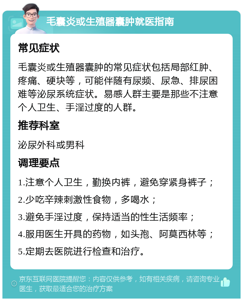 毛囊炎或生殖器囊肿就医指南 常见症状 毛囊炎或生殖器囊肿的常见症状包括局部红肿、疼痛、硬块等，可能伴随有尿频、尿急、排尿困难等泌尿系统症状。易感人群主要是那些不注意个人卫生、手淫过度的人群。 推荐科室 泌尿外科或男科 调理要点 1.注意个人卫生，勤换内裤，避免穿紧身裤子； 2.少吃辛辣刺激性食物，多喝水； 3.避免手淫过度，保持适当的性生活频率； 4.服用医生开具的药物，如头孢、阿莫西林等； 5.定期去医院进行检查和治疗。