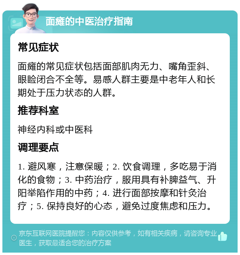 面瘫的中医治疗指南 常见症状 面瘫的常见症状包括面部肌肉无力、嘴角歪斜、眼睑闭合不全等。易感人群主要是中老年人和长期处于压力状态的人群。 推荐科室 神经内科或中医科 调理要点 1. 避风寒，注意保暖；2. 饮食调理，多吃易于消化的食物；3. 中药治疗，服用具有补脾益气、升阳举陷作用的中药；4. 进行面部按摩和针灸治疗；5. 保持良好的心态，避免过度焦虑和压力。