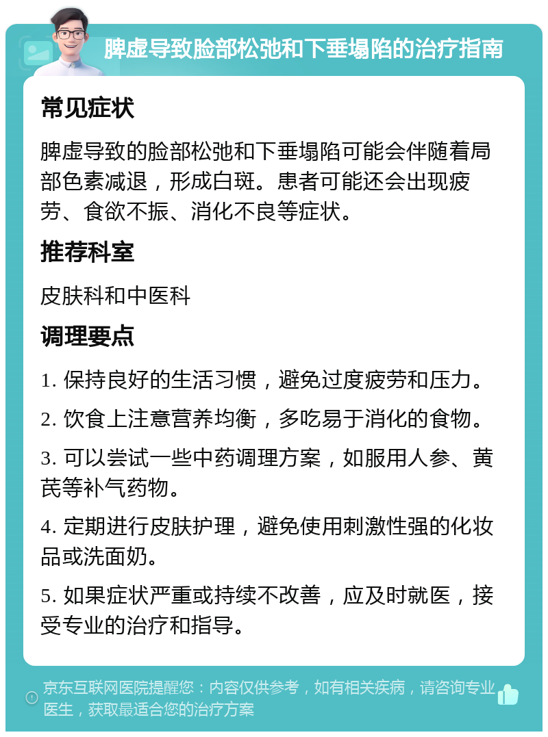 脾虚导致脸部松弛和下垂塌陷的治疗指南 常见症状 脾虚导致的脸部松弛和下垂塌陷可能会伴随着局部色素减退，形成白斑。患者可能还会出现疲劳、食欲不振、消化不良等症状。 推荐科室 皮肤科和中医科 调理要点 1. 保持良好的生活习惯，避免过度疲劳和压力。 2. 饮食上注意营养均衡，多吃易于消化的食物。 3. 可以尝试一些中药调理方案，如服用人参、黄芪等补气药物。 4. 定期进行皮肤护理，避免使用刺激性强的化妆品或洗面奶。 5. 如果症状严重或持续不改善，应及时就医，接受专业的治疗和指导。