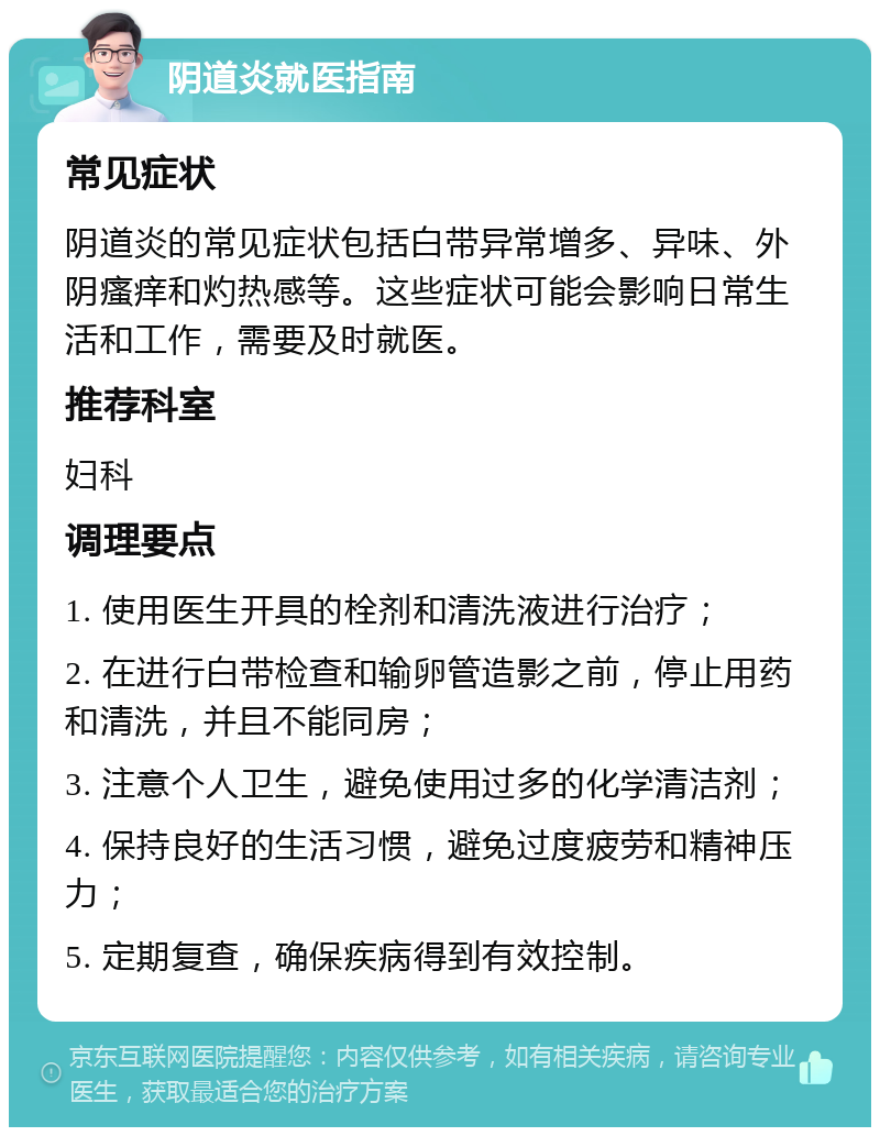 阴道炎就医指南 常见症状 阴道炎的常见症状包括白带异常增多、异味、外阴瘙痒和灼热感等。这些症状可能会影响日常生活和工作，需要及时就医。 推荐科室 妇科 调理要点 1. 使用医生开具的栓剂和清洗液进行治疗； 2. 在进行白带检查和输卵管造影之前，停止用药和清洗，并且不能同房； 3. 注意个人卫生，避免使用过多的化学清洁剂； 4. 保持良好的生活习惯，避免过度疲劳和精神压力； 5. 定期复查，确保疾病得到有效控制。