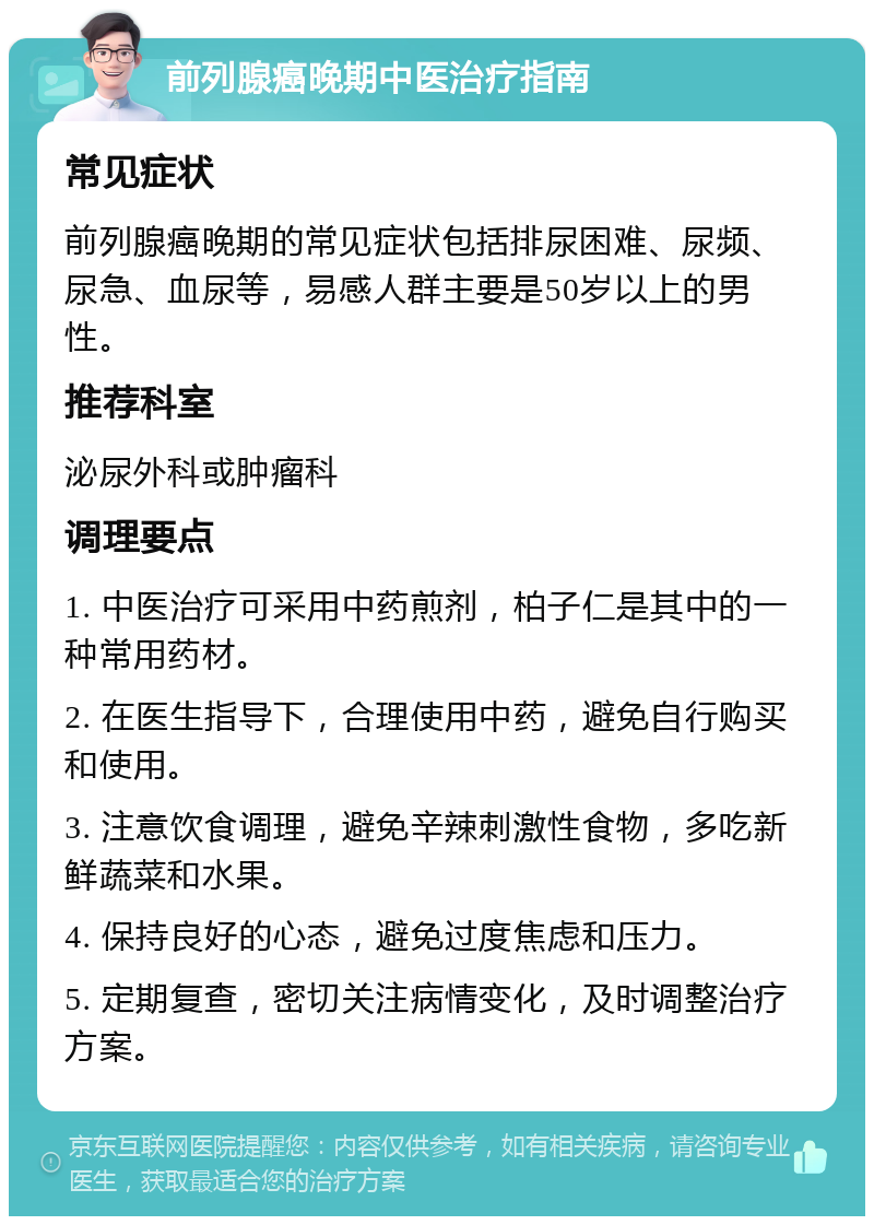 前列腺癌晚期中医治疗指南 常见症状 前列腺癌晚期的常见症状包括排尿困难、尿频、尿急、血尿等，易感人群主要是50岁以上的男性。 推荐科室 泌尿外科或肿瘤科 调理要点 1. 中医治疗可采用中药煎剂，柏子仁是其中的一种常用药材。 2. 在医生指导下，合理使用中药，避免自行购买和使用。 3. 注意饮食调理，避免辛辣刺激性食物，多吃新鲜蔬菜和水果。 4. 保持良好的心态，避免过度焦虑和压力。 5. 定期复查，密切关注病情变化，及时调整治疗方案。