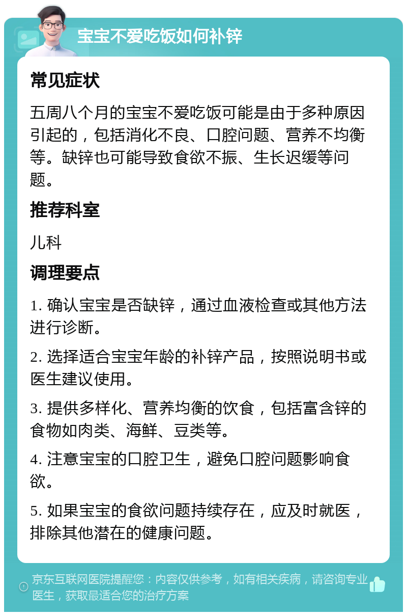 宝宝不爱吃饭如何补锌 常见症状 五周八个月的宝宝不爱吃饭可能是由于多种原因引起的，包括消化不良、口腔问题、营养不均衡等。缺锌也可能导致食欲不振、生长迟缓等问题。 推荐科室 儿科 调理要点 1. 确认宝宝是否缺锌，通过血液检查或其他方法进行诊断。 2. 选择适合宝宝年龄的补锌产品，按照说明书或医生建议使用。 3. 提供多样化、营养均衡的饮食，包括富含锌的食物如肉类、海鲜、豆类等。 4. 注意宝宝的口腔卫生，避免口腔问题影响食欲。 5. 如果宝宝的食欲问题持续存在，应及时就医，排除其他潜在的健康问题。