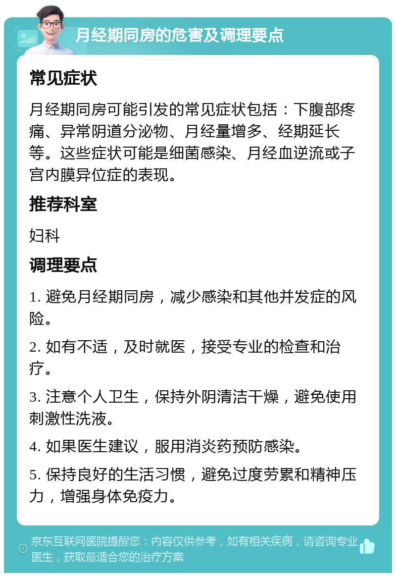 月经期同房的危害及调理要点 常见症状 月经期同房可能引发的常见症状包括：下腹部疼痛、异常阴道分泌物、月经量增多、经期延长等。这些症状可能是细菌感染、月经血逆流或子宫内膜异位症的表现。 推荐科室 妇科 调理要点 1. 避免月经期同房，减少感染和其他并发症的风险。 2. 如有不适，及时就医，接受专业的检查和治疗。 3. 注意个人卫生，保持外阴清洁干燥，避免使用刺激性洗液。 4. 如果医生建议，服用消炎药预防感染。 5. 保持良好的生活习惯，避免过度劳累和精神压力，增强身体免疫力。