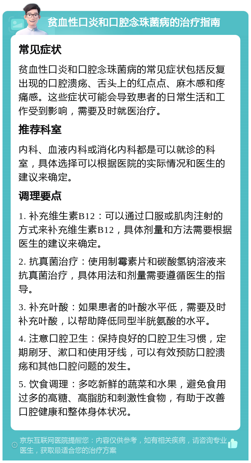 贫血性口炎和口腔念珠菌病的治疗指南 常见症状 贫血性口炎和口腔念珠菌病的常见症状包括反复出现的口腔溃疡、舌头上的红点点、麻木感和疼痛感。这些症状可能会导致患者的日常生活和工作受到影响，需要及时就医治疗。 推荐科室 内科、血液内科或消化内科都是可以就诊的科室，具体选择可以根据医院的实际情况和医生的建议来确定。 调理要点 1. 补充维生素B12：可以通过口服或肌肉注射的方式来补充维生素B12，具体剂量和方法需要根据医生的建议来确定。 2. 抗真菌治疗：使用制霉素片和碳酸氢钠溶液来抗真菌治疗，具体用法和剂量需要遵循医生的指导。 3. 补充叶酸：如果患者的叶酸水平低，需要及时补充叶酸，以帮助降低同型半胱氨酸的水平。 4. 注意口腔卫生：保持良好的口腔卫生习惯，定期刷牙、漱口和使用牙线，可以有效预防口腔溃疡和其他口腔问题的发生。 5. 饮食调理：多吃新鲜的蔬菜和水果，避免食用过多的高糖、高脂肪和刺激性食物，有助于改善口腔健康和整体身体状况。