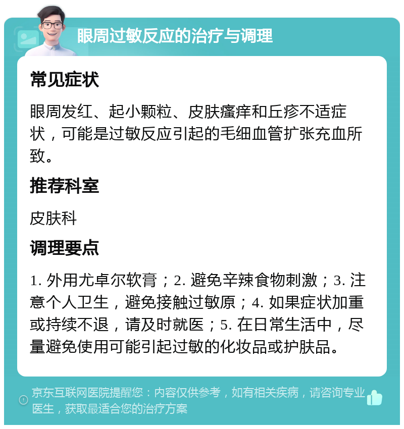 眼周过敏反应的治疗与调理 常见症状 眼周发红、起小颗粒、皮肤瘙痒和丘疹不适症状，可能是过敏反应引起的毛细血管扩张充血所致。 推荐科室 皮肤科 调理要点 1. 外用尤卓尔软膏；2. 避免辛辣食物刺激；3. 注意个人卫生，避免接触过敏原；4. 如果症状加重或持续不退，请及时就医；5. 在日常生活中，尽量避免使用可能引起过敏的化妆品或护肤品。