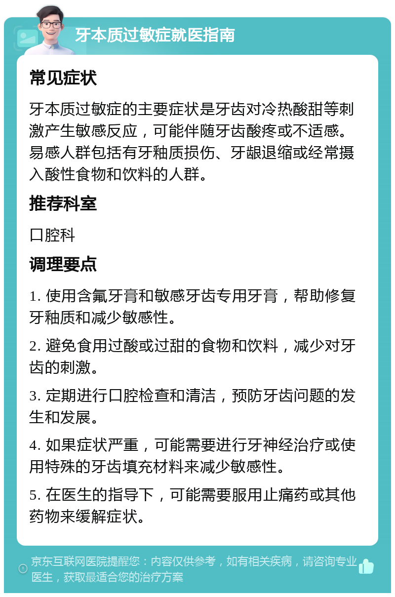 牙本质过敏症就医指南 常见症状 牙本质过敏症的主要症状是牙齿对冷热酸甜等刺激产生敏感反应，可能伴随牙齿酸疼或不适感。易感人群包括有牙釉质损伤、牙龈退缩或经常摄入酸性食物和饮料的人群。 推荐科室 口腔科 调理要点 1. 使用含氟牙膏和敏感牙齿专用牙膏，帮助修复牙釉质和减少敏感性。 2. 避免食用过酸或过甜的食物和饮料，减少对牙齿的刺激。 3. 定期进行口腔检查和清洁，预防牙齿问题的发生和发展。 4. 如果症状严重，可能需要进行牙神经治疗或使用特殊的牙齿填充材料来减少敏感性。 5. 在医生的指导下，可能需要服用止痛药或其他药物来缓解症状。