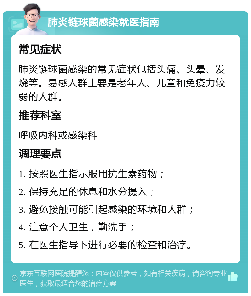 肺炎链球菌感染就医指南 常见症状 肺炎链球菌感染的常见症状包括头痛、头晕、发烧等。易感人群主要是老年人、儿童和免疫力较弱的人群。 推荐科室 呼吸内科或感染科 调理要点 1. 按照医生指示服用抗生素药物； 2. 保持充足的休息和水分摄入； 3. 避免接触可能引起感染的环境和人群； 4. 注意个人卫生，勤洗手； 5. 在医生指导下进行必要的检查和治疗。