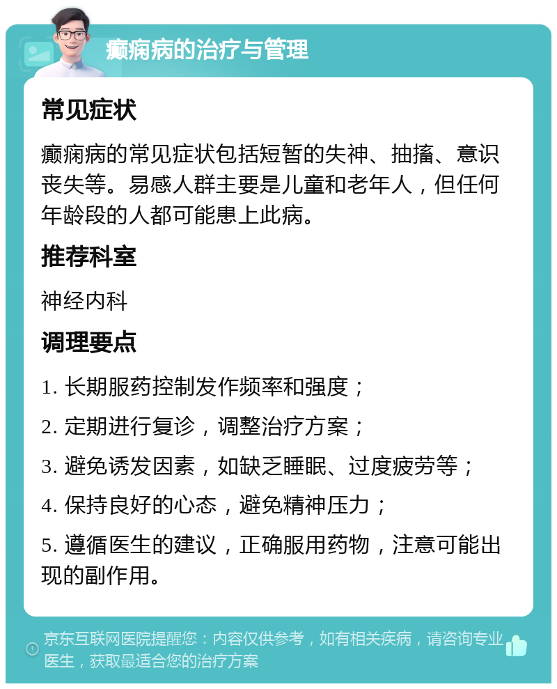 癫痫病的治疗与管理 常见症状 癫痫病的常见症状包括短暂的失神、抽搐、意识丧失等。易感人群主要是儿童和老年人，但任何年龄段的人都可能患上此病。 推荐科室 神经内科 调理要点 1. 长期服药控制发作频率和强度； 2. 定期进行复诊，调整治疗方案； 3. 避免诱发因素，如缺乏睡眠、过度疲劳等； 4. 保持良好的心态，避免精神压力； 5. 遵循医生的建议，正确服用药物，注意可能出现的副作用。