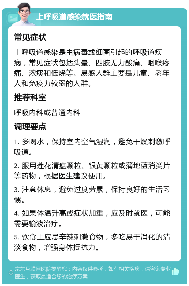 上呼吸道感染就医指南 常见症状 上呼吸道感染是由病毒或细菌引起的呼吸道疾病，常见症状包括头晕、四肢无力酸痛、咽喉疼痛、浓痰和低烧等。易感人群主要是儿童、老年人和免疫力较弱的人群。 推荐科室 呼吸内科或普通内科 调理要点 1. 多喝水，保持室内空气湿润，避免干燥刺激呼吸道。 2. 服用莲花清瘟颗粒、银黄颗粒或蒲地蓝消炎片等药物，根据医生建议使用。 3. 注意休息，避免过度劳累，保持良好的生活习惯。 4. 如果体温升高或症状加重，应及时就医，可能需要输液治疗。 5. 饮食上应忌辛辣刺激食物，多吃易于消化的清淡食物，增强身体抵抗力。