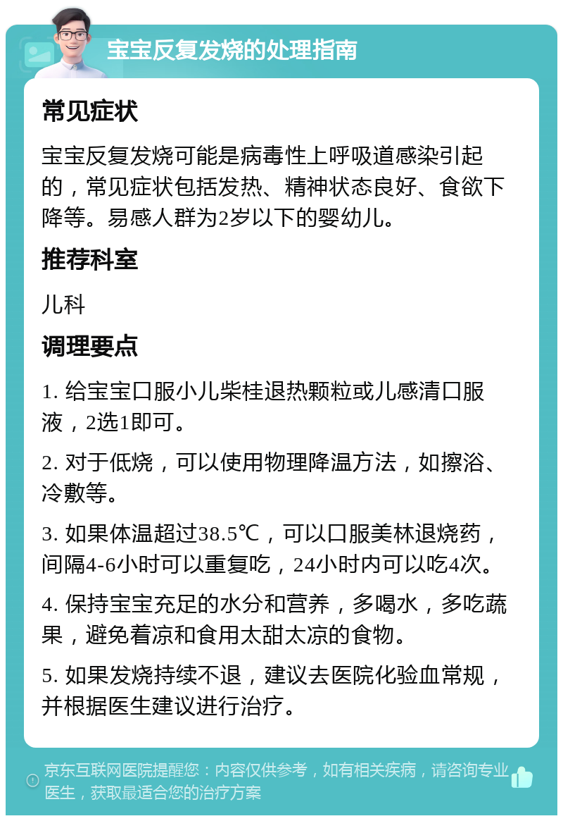 宝宝反复发烧的处理指南 常见症状 宝宝反复发烧可能是病毒性上呼吸道感染引起的，常见症状包括发热、精神状态良好、食欲下降等。易感人群为2岁以下的婴幼儿。 推荐科室 儿科 调理要点 1. 给宝宝口服小儿柴桂退热颗粒或儿感清口服液，2选1即可。 2. 对于低烧，可以使用物理降温方法，如擦浴、冷敷等。 3. 如果体温超过38.5℃，可以口服美林退烧药，间隔4-6小时可以重复吃，24小时内可以吃4次。 4. 保持宝宝充足的水分和营养，多喝水，多吃蔬果，避免着凉和食用太甜太凉的食物。 5. 如果发烧持续不退，建议去医院化验血常规，并根据医生建议进行治疗。