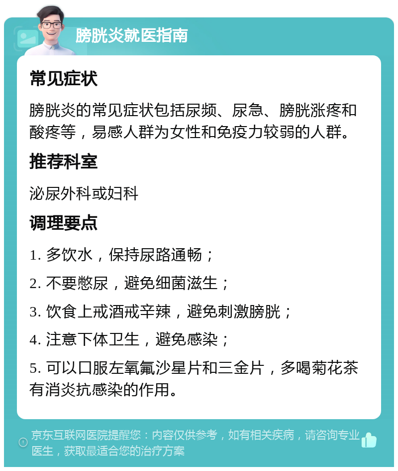 膀胱炎就医指南 常见症状 膀胱炎的常见症状包括尿频、尿急、膀胱涨疼和酸疼等，易感人群为女性和免疫力较弱的人群。 推荐科室 泌尿外科或妇科 调理要点 1. 多饮水，保持尿路通畅； 2. 不要憋尿，避免细菌滋生； 3. 饮食上戒酒戒辛辣，避免刺激膀胱； 4. 注意下体卫生，避免感染； 5. 可以口服左氧氟沙星片和三金片，多喝菊花茶有消炎抗感染的作用。