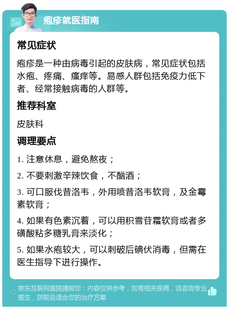 疱疹就医指南 常见症状 疱疹是一种由病毒引起的皮肤病，常见症状包括水疱、疼痛、瘙痒等。易感人群包括免疫力低下者、经常接触病毒的人群等。 推荐科室 皮肤科 调理要点 1. 注意休息，避免熬夜； 2. 不要刺激辛辣饮食，不酗酒； 3. 可口服伐昔洛韦，外用喷昔洛韦软膏，及金霉素软膏； 4. 如果有色素沉着，可以用积雪苷霜软膏或者多磺酸粘多糖乳膏来淡化； 5. 如果水疱较大，可以刺破后碘伏消毒，但需在医生指导下进行操作。