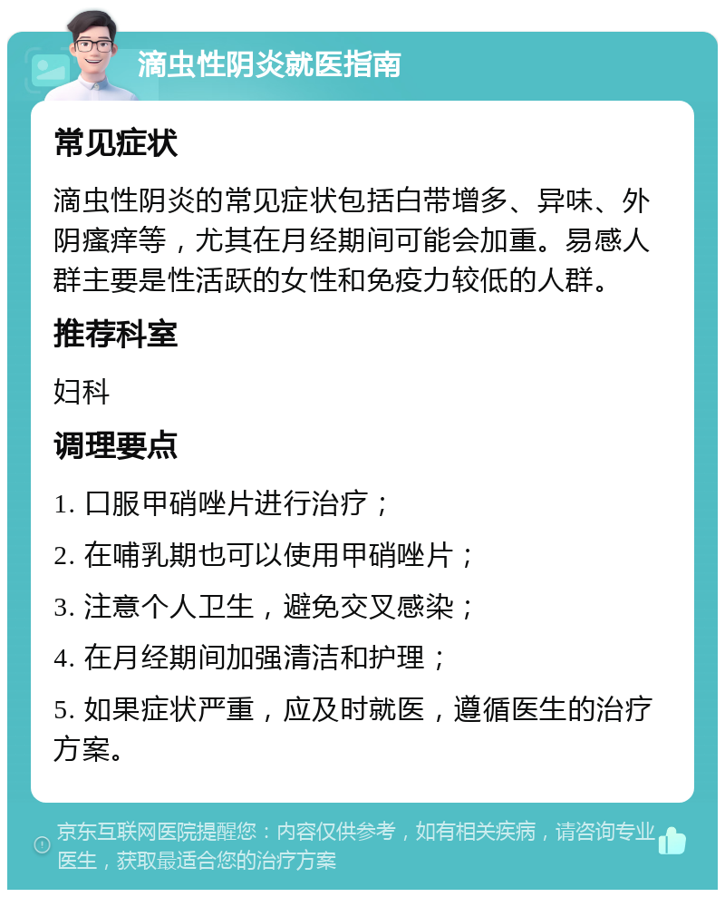 滴虫性阴炎就医指南 常见症状 滴虫性阴炎的常见症状包括白带增多、异味、外阴瘙痒等，尤其在月经期间可能会加重。易感人群主要是性活跃的女性和免疫力较低的人群。 推荐科室 妇科 调理要点 1. 口服甲硝唑片进行治疗； 2. 在哺乳期也可以使用甲硝唑片； 3. 注意个人卫生，避免交叉感染； 4. 在月经期间加强清洁和护理； 5. 如果症状严重，应及时就医，遵循医生的治疗方案。