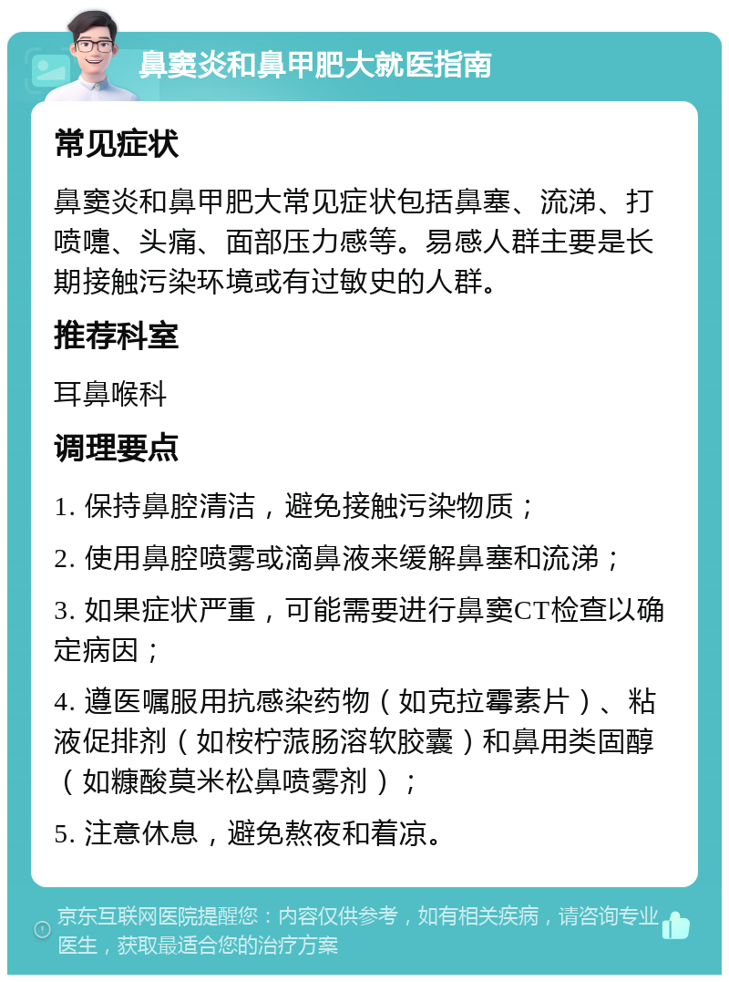 鼻窦炎和鼻甲肥大就医指南 常见症状 鼻窦炎和鼻甲肥大常见症状包括鼻塞、流涕、打喷嚏、头痛、面部压力感等。易感人群主要是长期接触污染环境或有过敏史的人群。 推荐科室 耳鼻喉科 调理要点 1. 保持鼻腔清洁，避免接触污染物质； 2. 使用鼻腔喷雾或滴鼻液来缓解鼻塞和流涕； 3. 如果症状严重，可能需要进行鼻窦CT检查以确定病因； 4. 遵医嘱服用抗感染药物（如克拉霉素片）、粘液促排剂（如桉柠蒎肠溶软胶囊）和鼻用类固醇（如糠酸莫米松鼻喷雾剂）； 5. 注意休息，避免熬夜和着凉。