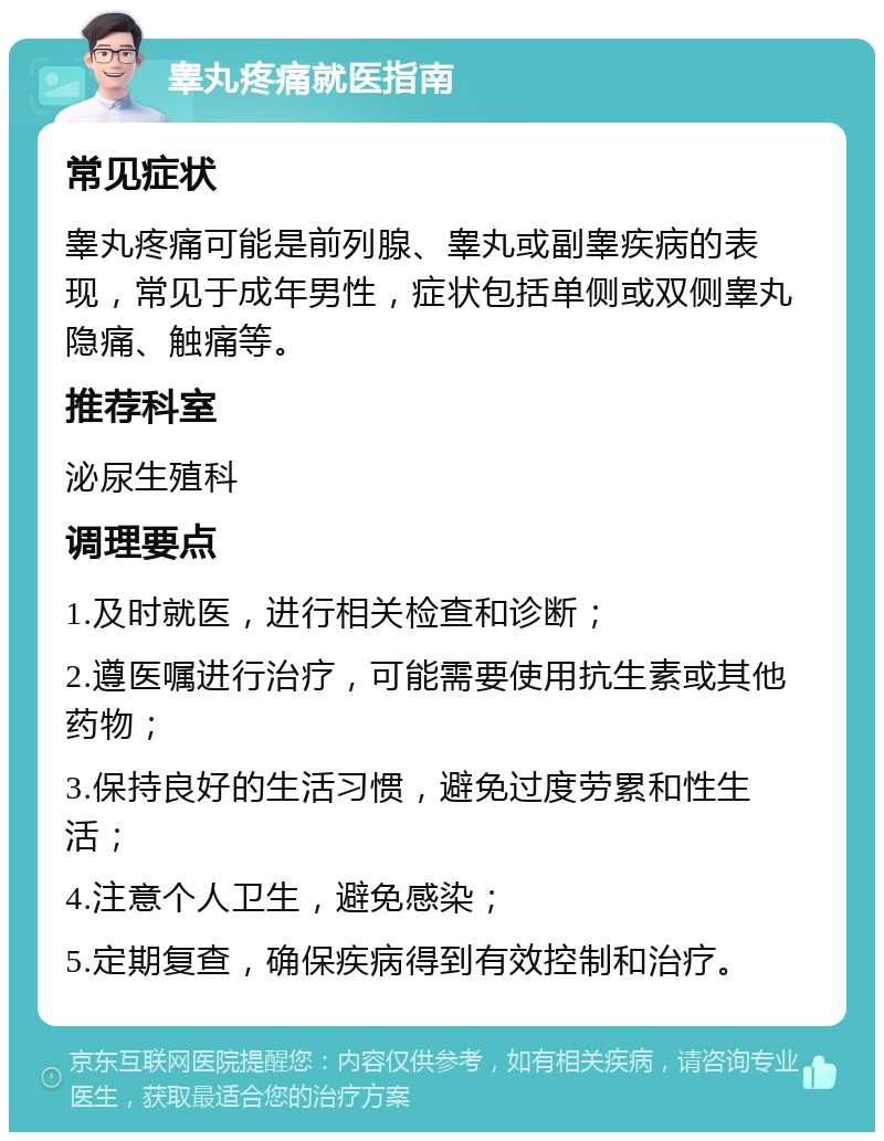 睾丸疼痛就医指南 常见症状 睾丸疼痛可能是前列腺、睾丸或副睾疾病的表现，常见于成年男性，症状包括单侧或双侧睾丸隐痛、触痛等。 推荐科室 泌尿生殖科 调理要点 1.及时就医，进行相关检查和诊断； 2.遵医嘱进行治疗，可能需要使用抗生素或其他药物； 3.保持良好的生活习惯，避免过度劳累和性生活； 4.注意个人卫生，避免感染； 5.定期复查，确保疾病得到有效控制和治疗。