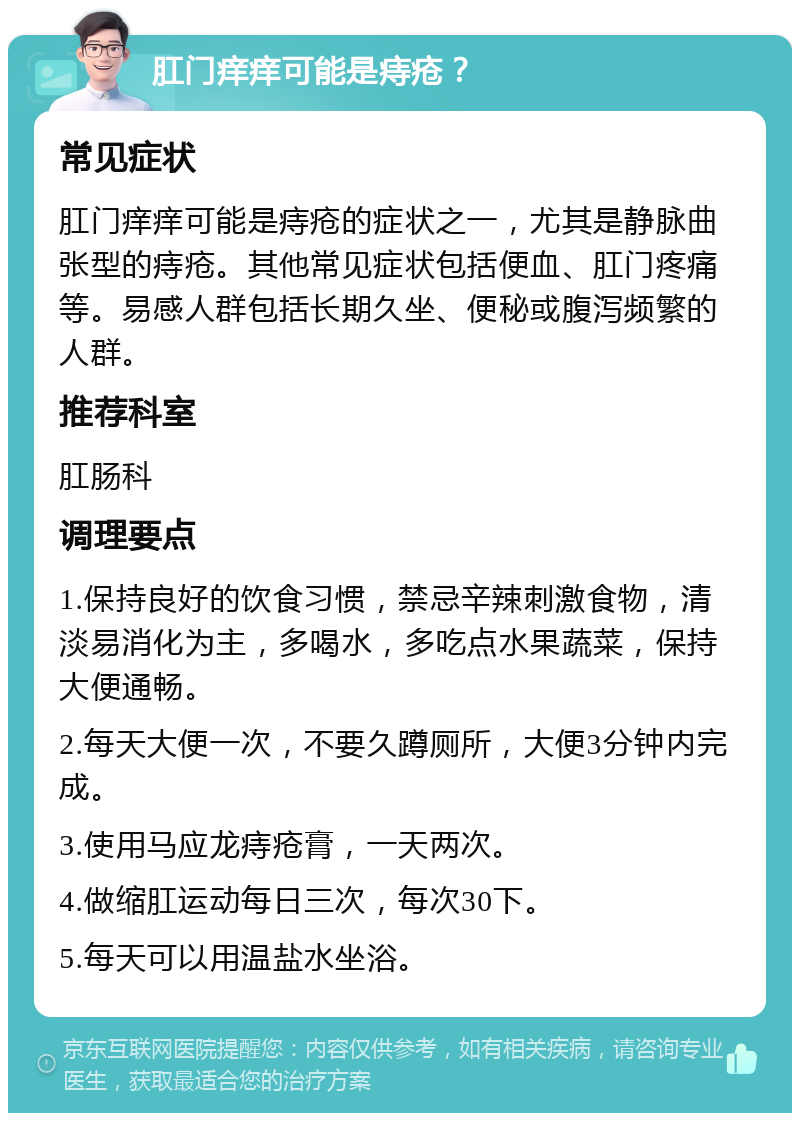 肛门痒痒可能是痔疮？ 常见症状 肛门痒痒可能是痔疮的症状之一，尤其是静脉曲张型的痔疮。其他常见症状包括便血、肛门疼痛等。易感人群包括长期久坐、便秘或腹泻频繁的人群。 推荐科室 肛肠科 调理要点 1.保持良好的饮食习惯，禁忌辛辣刺激食物，清淡易消化为主，多喝水，多吃点水果蔬菜，保持大便通畅。 2.每天大便一次，不要久蹲厕所，大便3分钟内完成。 3.使用马应龙痔疮膏，一天两次。 4.做缩肛运动每日三次，每次30下。 5.每天可以用温盐水坐浴。