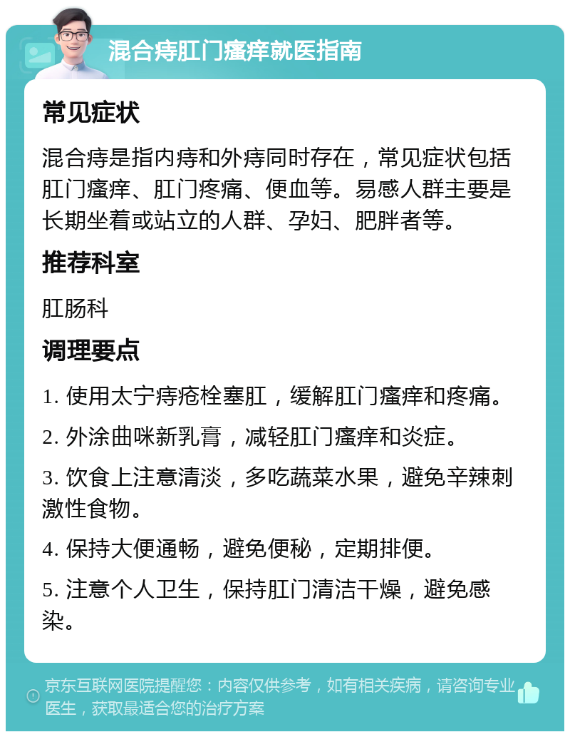 混合痔肛门瘙痒就医指南 常见症状 混合痔是指内痔和外痔同时存在，常见症状包括肛门瘙痒、肛门疼痛、便血等。易感人群主要是长期坐着或站立的人群、孕妇、肥胖者等。 推荐科室 肛肠科 调理要点 1. 使用太宁痔疮栓塞肛，缓解肛门瘙痒和疼痛。 2. 外涂曲咪新乳膏，减轻肛门瘙痒和炎症。 3. 饮食上注意清淡，多吃蔬菜水果，避免辛辣刺激性食物。 4. 保持大便通畅，避免便秘，定期排便。 5. 注意个人卫生，保持肛门清洁干燥，避免感染。