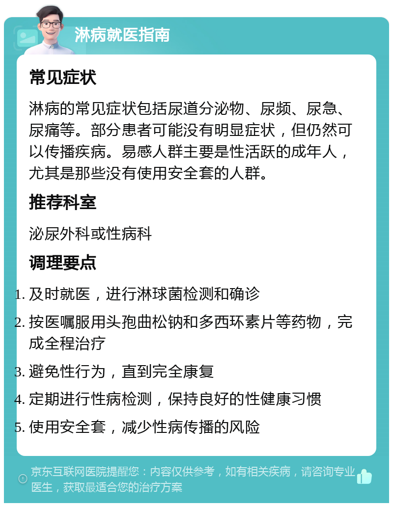 淋病就医指南 常见症状 淋病的常见症状包括尿道分泌物、尿频、尿急、尿痛等。部分患者可能没有明显症状，但仍然可以传播疾病。易感人群主要是性活跃的成年人，尤其是那些没有使用安全套的人群。 推荐科室 泌尿外科或性病科 调理要点 及时就医，进行淋球菌检测和确诊 按医嘱服用头孢曲松钠和多西环素片等药物，完成全程治疗 避免性行为，直到完全康复 定期进行性病检测，保持良好的性健康习惯 使用安全套，减少性病传播的风险