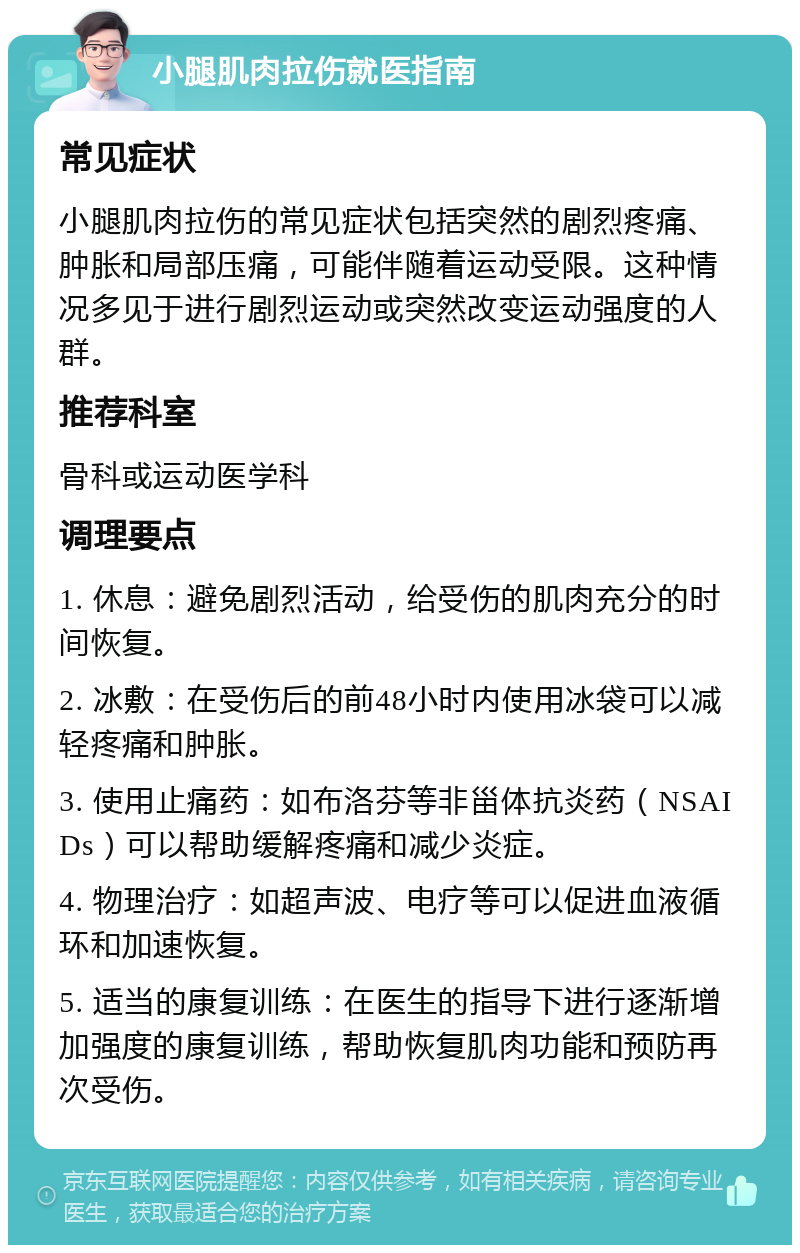 小腿肌肉拉伤就医指南 常见症状 小腿肌肉拉伤的常见症状包括突然的剧烈疼痛、肿胀和局部压痛，可能伴随着运动受限。这种情况多见于进行剧烈运动或突然改变运动强度的人群。 推荐科室 骨科或运动医学科 调理要点 1. 休息：避免剧烈活动，给受伤的肌肉充分的时间恢复。 2. 冰敷：在受伤后的前48小时内使用冰袋可以减轻疼痛和肿胀。 3. 使用止痛药：如布洛芬等非甾体抗炎药（NSAIDs）可以帮助缓解疼痛和减少炎症。 4. 物理治疗：如超声波、电疗等可以促进血液循环和加速恢复。 5. 适当的康复训练：在医生的指导下进行逐渐增加强度的康复训练，帮助恢复肌肉功能和预防再次受伤。