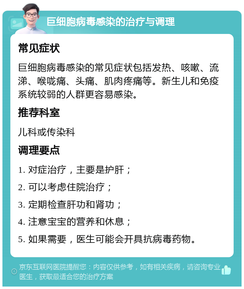 巨细胞病毒感染的治疗与调理 常见症状 巨细胞病毒感染的常见症状包括发热、咳嗽、流涕、喉咙痛、头痛、肌肉疼痛等。新生儿和免疫系统较弱的人群更容易感染。 推荐科室 儿科或传染科 调理要点 1. 对症治疗，主要是护肝； 2. 可以考虑住院治疗； 3. 定期检查肝功和肾功； 4. 注意宝宝的营养和休息； 5. 如果需要，医生可能会开具抗病毒药物。