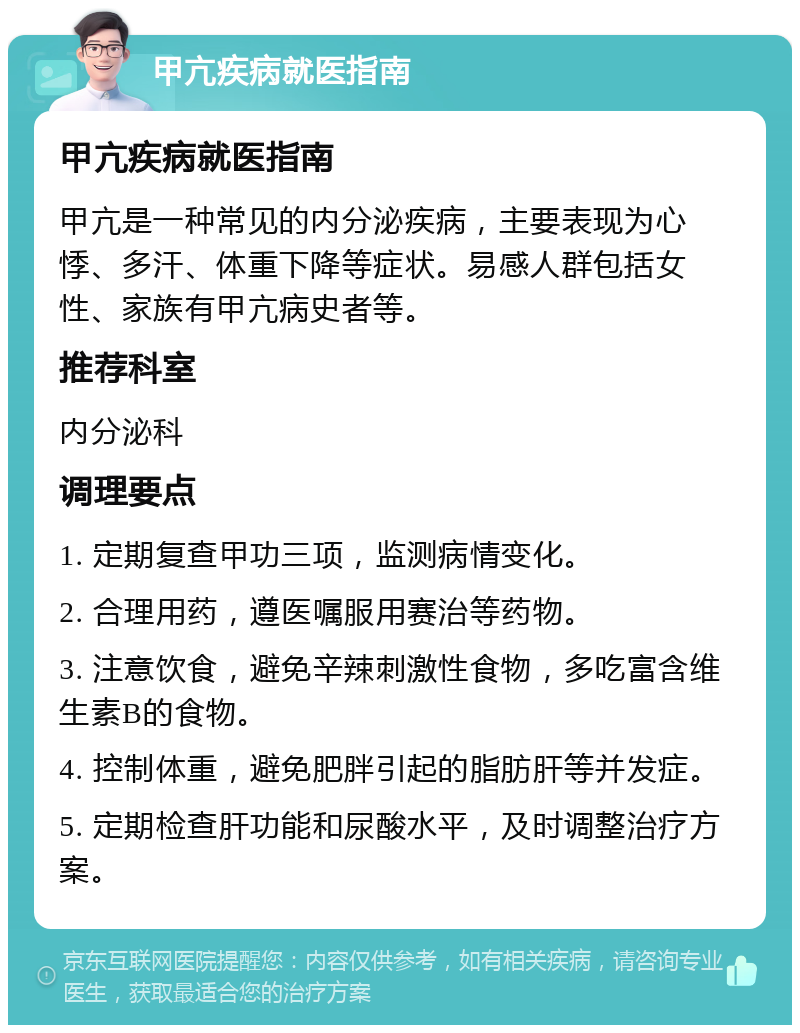 甲亢疾病就医指南 甲亢疾病就医指南 甲亢是一种常见的内分泌疾病，主要表现为心悸、多汗、体重下降等症状。易感人群包括女性、家族有甲亢病史者等。 推荐科室 内分泌科 调理要点 1. 定期复查甲功三项，监测病情变化。 2. 合理用药，遵医嘱服用赛治等药物。 3. 注意饮食，避免辛辣刺激性食物，多吃富含维生素B的食物。 4. 控制体重，避免肥胖引起的脂肪肝等并发症。 5. 定期检查肝功能和尿酸水平，及时调整治疗方案。