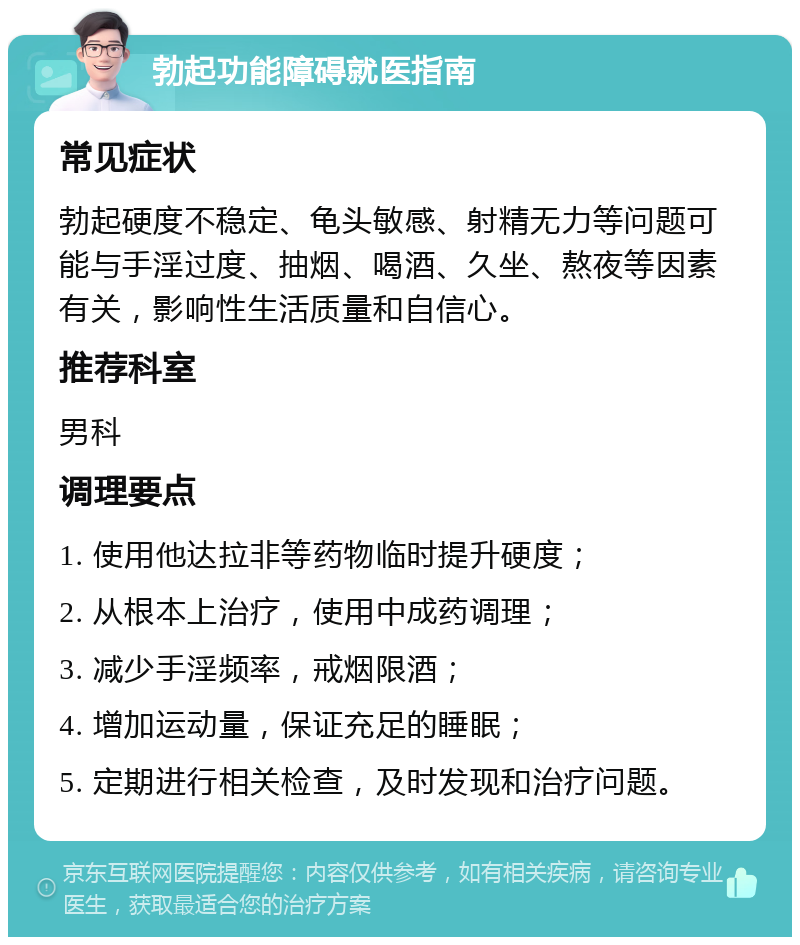 勃起功能障碍就医指南 常见症状 勃起硬度不稳定、龟头敏感、射精无力等问题可能与手淫过度、抽烟、喝酒、久坐、熬夜等因素有关，影响性生活质量和自信心。 推荐科室 男科 调理要点 1. 使用他达拉非等药物临时提升硬度； 2. 从根本上治疗，使用中成药调理； 3. 减少手淫频率，戒烟限酒； 4. 增加运动量，保证充足的睡眠； 5. 定期进行相关检查，及时发现和治疗问题。