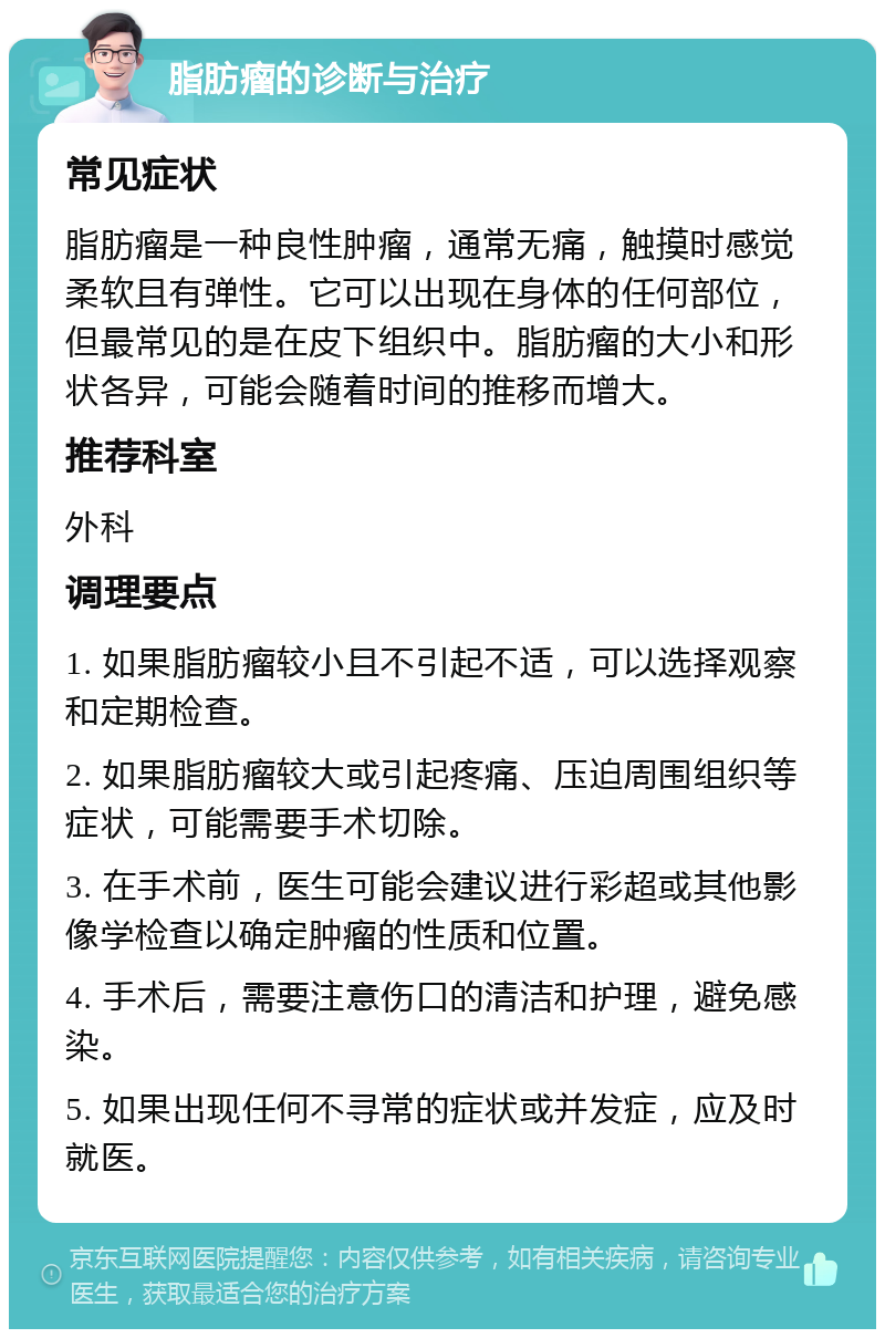 脂肪瘤的诊断与治疗 常见症状 脂肪瘤是一种良性肿瘤，通常无痛，触摸时感觉柔软且有弹性。它可以出现在身体的任何部位，但最常见的是在皮下组织中。脂肪瘤的大小和形状各异，可能会随着时间的推移而增大。 推荐科室 外科 调理要点 1. 如果脂肪瘤较小且不引起不适，可以选择观察和定期检查。 2. 如果脂肪瘤较大或引起疼痛、压迫周围组织等症状，可能需要手术切除。 3. 在手术前，医生可能会建议进行彩超或其他影像学检查以确定肿瘤的性质和位置。 4. 手术后，需要注意伤口的清洁和护理，避免感染。 5. 如果出现任何不寻常的症状或并发症，应及时就医。