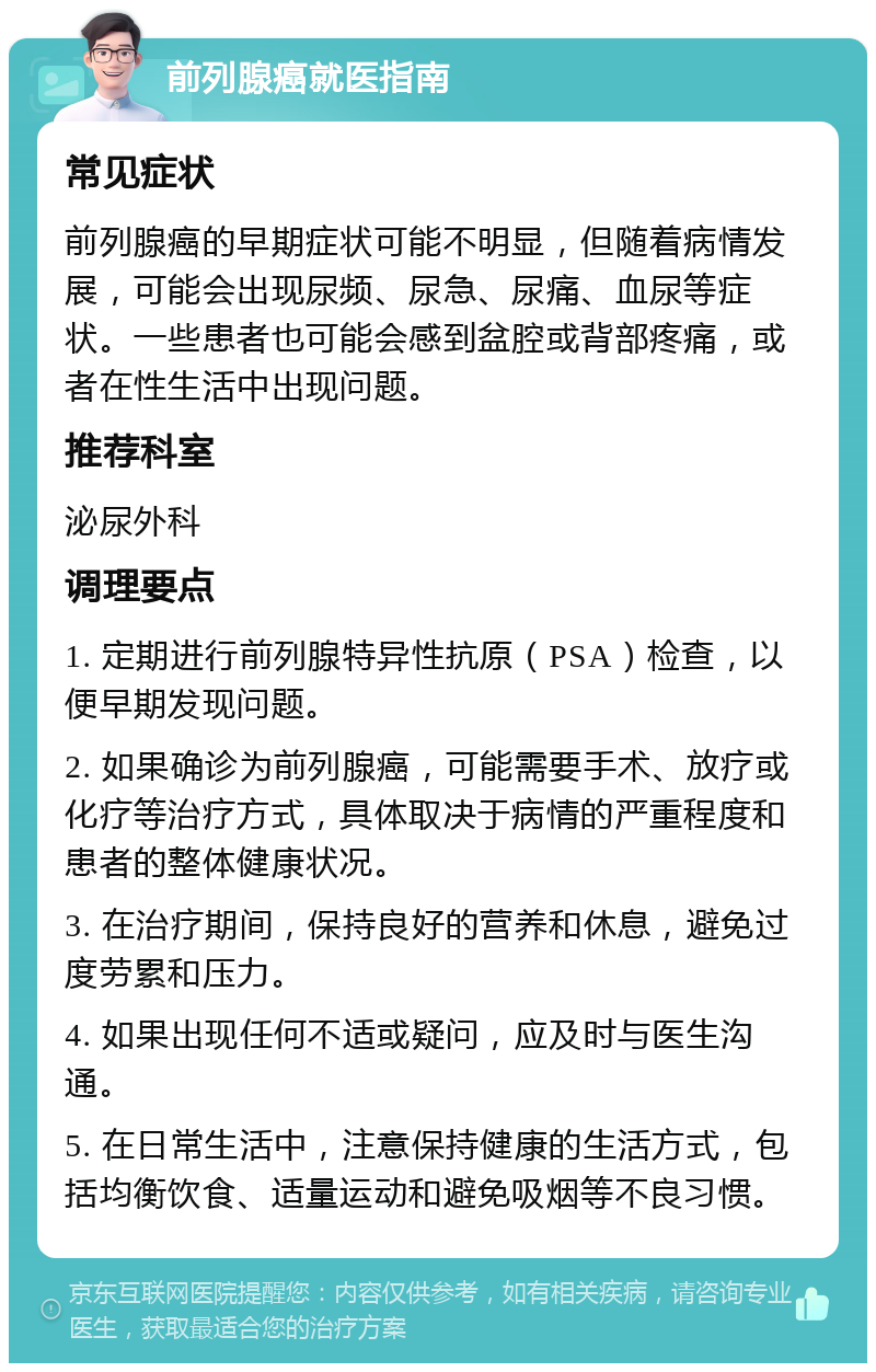 前列腺癌就医指南 常见症状 前列腺癌的早期症状可能不明显，但随着病情发展，可能会出现尿频、尿急、尿痛、血尿等症状。一些患者也可能会感到盆腔或背部疼痛，或者在性生活中出现问题。 推荐科室 泌尿外科 调理要点 1. 定期进行前列腺特异性抗原（PSA）检查，以便早期发现问题。 2. 如果确诊为前列腺癌，可能需要手术、放疗或化疗等治疗方式，具体取决于病情的严重程度和患者的整体健康状况。 3. 在治疗期间，保持良好的营养和休息，避免过度劳累和压力。 4. 如果出现任何不适或疑问，应及时与医生沟通。 5. 在日常生活中，注意保持健康的生活方式，包括均衡饮食、适量运动和避免吸烟等不良习惯。