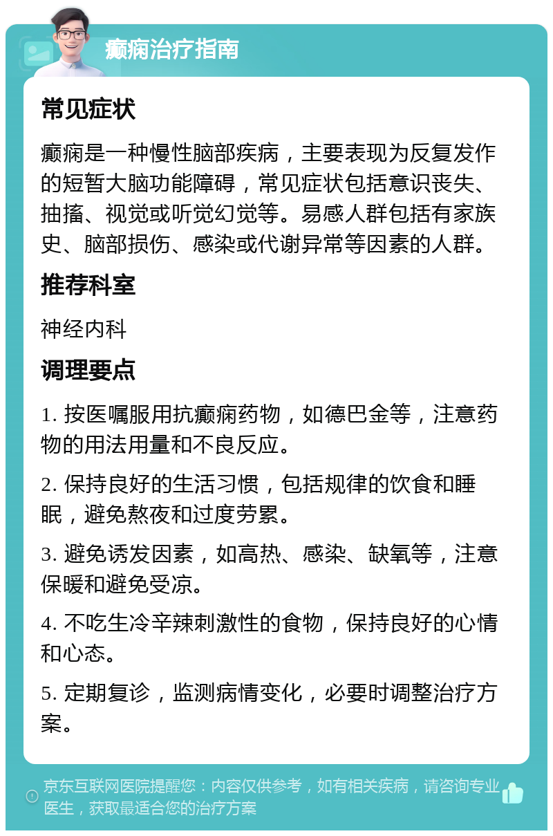 癫痫治疗指南 常见症状 癫痫是一种慢性脑部疾病，主要表现为反复发作的短暂大脑功能障碍，常见症状包括意识丧失、抽搐、视觉或听觉幻觉等。易感人群包括有家族史、脑部损伤、感染或代谢异常等因素的人群。 推荐科室 神经内科 调理要点 1. 按医嘱服用抗癫痫药物，如德巴金等，注意药物的用法用量和不良反应。 2. 保持良好的生活习惯，包括规律的饮食和睡眠，避免熬夜和过度劳累。 3. 避免诱发因素，如高热、感染、缺氧等，注意保暖和避免受凉。 4. 不吃生冷辛辣刺激性的食物，保持良好的心情和心态。 5. 定期复诊，监测病情变化，必要时调整治疗方案。