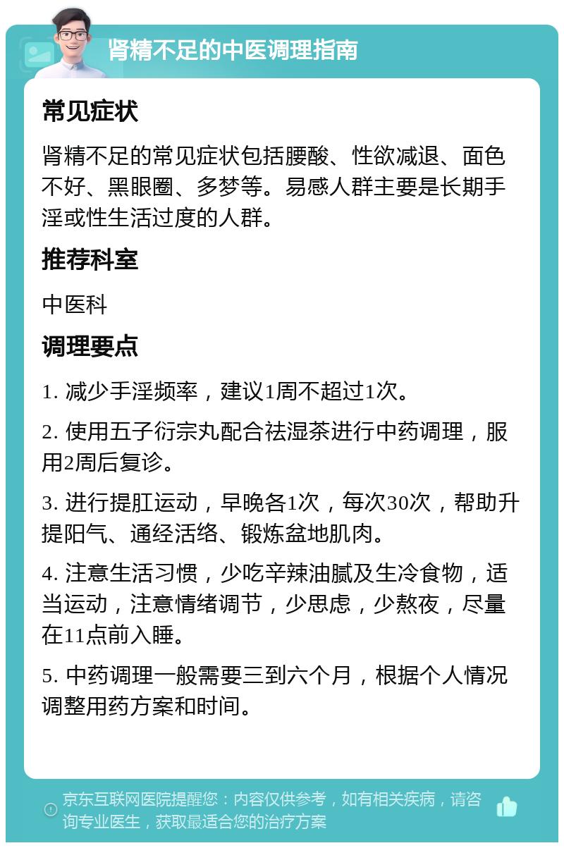 肾精不足的中医调理指南 常见症状 肾精不足的常见症状包括腰酸、性欲减退、面色不好、黑眼圈、多梦等。易感人群主要是长期手淫或性生活过度的人群。 推荐科室 中医科 调理要点 1. 减少手淫频率，建议1周不超过1次。 2. 使用五子衍宗丸配合祛湿茶进行中药调理，服用2周后复诊。 3. 进行提肛运动，早晚各1次，每次30次，帮助升提阳气、通经活络、锻炼盆地肌肉。 4. 注意生活习惯，少吃辛辣油腻及生冷食物，适当运动，注意情绪调节，少思虑，少熬夜，尽量在11点前入睡。 5. 中药调理一般需要三到六个月，根据个人情况调整用药方案和时间。