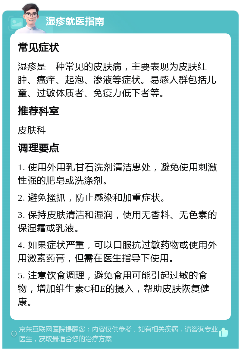 湿疹就医指南 常见症状 湿疹是一种常见的皮肤病，主要表现为皮肤红肿、瘙痒、起泡、渗液等症状。易感人群包括儿童、过敏体质者、免疫力低下者等。 推荐科室 皮肤科 调理要点 1. 使用外用乳甘石洗剂清洁患处，避免使用刺激性强的肥皂或洗涤剂。 2. 避免搔抓，防止感染和加重症状。 3. 保持皮肤清洁和湿润，使用无香料、无色素的保湿霜或乳液。 4. 如果症状严重，可以口服抗过敏药物或使用外用激素药膏，但需在医生指导下使用。 5. 注意饮食调理，避免食用可能引起过敏的食物，增加维生素C和E的摄入，帮助皮肤恢复健康。