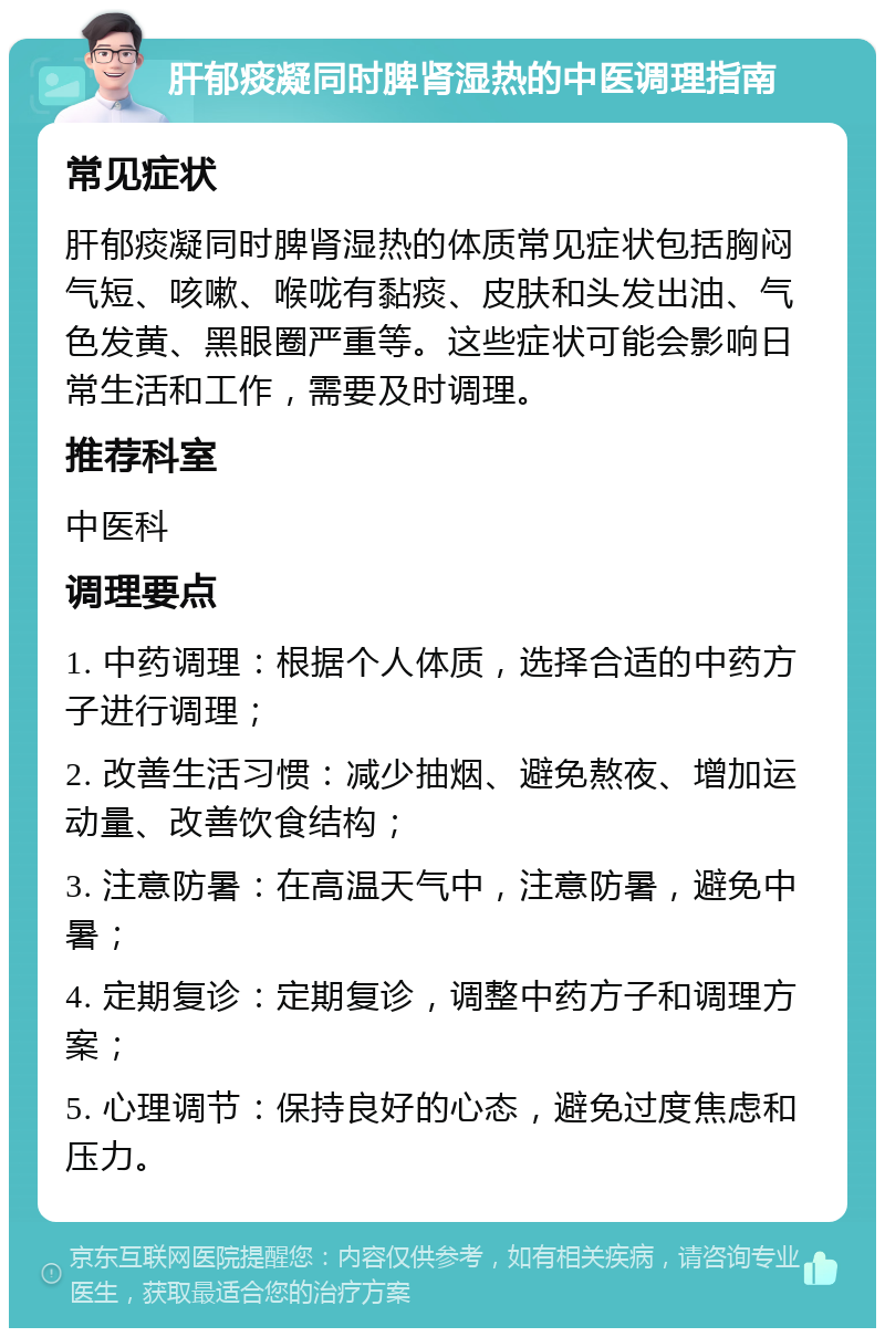 肝郁痰凝同时脾肾湿热的中医调理指南 常见症状 肝郁痰凝同时脾肾湿热的体质常见症状包括胸闷气短、咳嗽、喉咙有黏痰、皮肤和头发出油、气色发黄、黑眼圈严重等。这些症状可能会影响日常生活和工作，需要及时调理。 推荐科室 中医科 调理要点 1. 中药调理：根据个人体质，选择合适的中药方子进行调理； 2. 改善生活习惯：减少抽烟、避免熬夜、增加运动量、改善饮食结构； 3. 注意防暑：在高温天气中，注意防暑，避免中暑； 4. 定期复诊：定期复诊，调整中药方子和调理方案； 5. 心理调节：保持良好的心态，避免过度焦虑和压力。