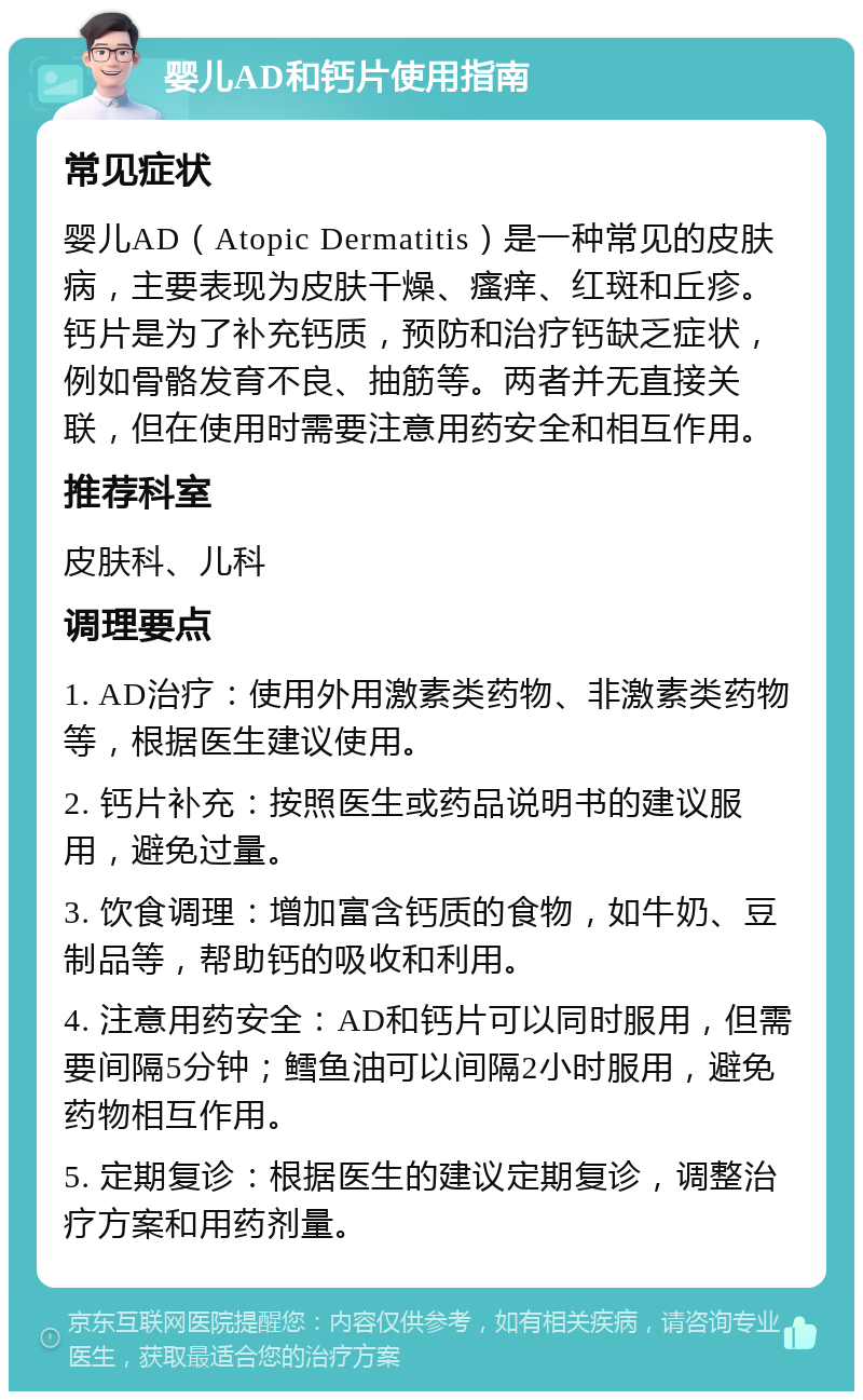 婴儿AD和钙片使用指南 常见症状 婴儿AD（Atopic Dermatitis）是一种常见的皮肤病，主要表现为皮肤干燥、瘙痒、红斑和丘疹。钙片是为了补充钙质，预防和治疗钙缺乏症状，例如骨骼发育不良、抽筋等。两者并无直接关联，但在使用时需要注意用药安全和相互作用。 推荐科室 皮肤科、儿科 调理要点 1. AD治疗：使用外用激素类药物、非激素类药物等，根据医生建议使用。 2. 钙片补充：按照医生或药品说明书的建议服用，避免过量。 3. 饮食调理：增加富含钙质的食物，如牛奶、豆制品等，帮助钙的吸收和利用。 4. 注意用药安全：AD和钙片可以同时服用，但需要间隔5分钟；鳕鱼油可以间隔2小时服用，避免药物相互作用。 5. 定期复诊：根据医生的建议定期复诊，调整治疗方案和用药剂量。