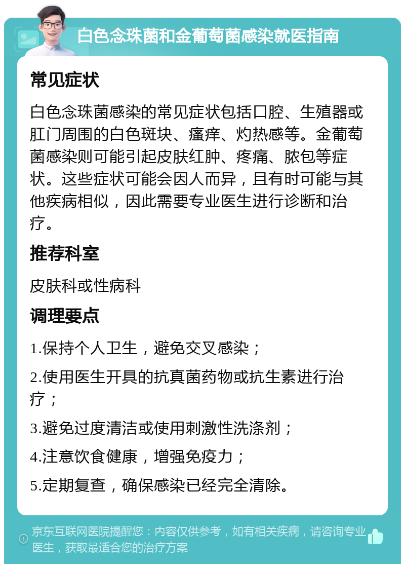 白色念珠菌和金葡萄菌感染就医指南 常见症状 白色念珠菌感染的常见症状包括口腔、生殖器或肛门周围的白色斑块、瘙痒、灼热感等。金葡萄菌感染则可能引起皮肤红肿、疼痛、脓包等症状。这些症状可能会因人而异，且有时可能与其他疾病相似，因此需要专业医生进行诊断和治疗。 推荐科室 皮肤科或性病科 调理要点 1.保持个人卫生，避免交叉感染； 2.使用医生开具的抗真菌药物或抗生素进行治疗； 3.避免过度清洁或使用刺激性洗涤剂； 4.注意饮食健康，增强免疫力； 5.定期复查，确保感染已经完全清除。