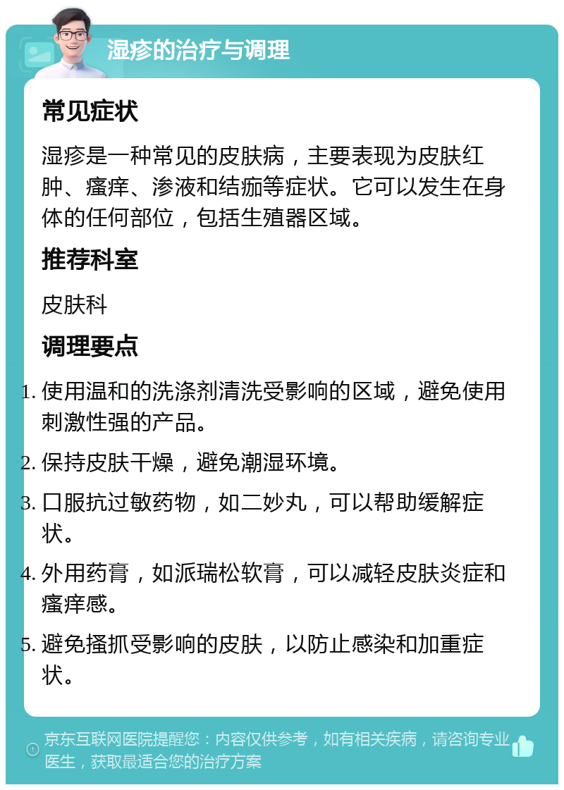 湿疹的治疗与调理 常见症状 湿疹是一种常见的皮肤病，主要表现为皮肤红肿、瘙痒、渗液和结痂等症状。它可以发生在身体的任何部位，包括生殖器区域。 推荐科室 皮肤科 调理要点 使用温和的洗涤剂清洗受影响的区域，避免使用刺激性强的产品。 保持皮肤干燥，避免潮湿环境。 口服抗过敏药物，如二妙丸，可以帮助缓解症状。 外用药膏，如派瑞松软膏，可以减轻皮肤炎症和瘙痒感。 避免搔抓受影响的皮肤，以防止感染和加重症状。