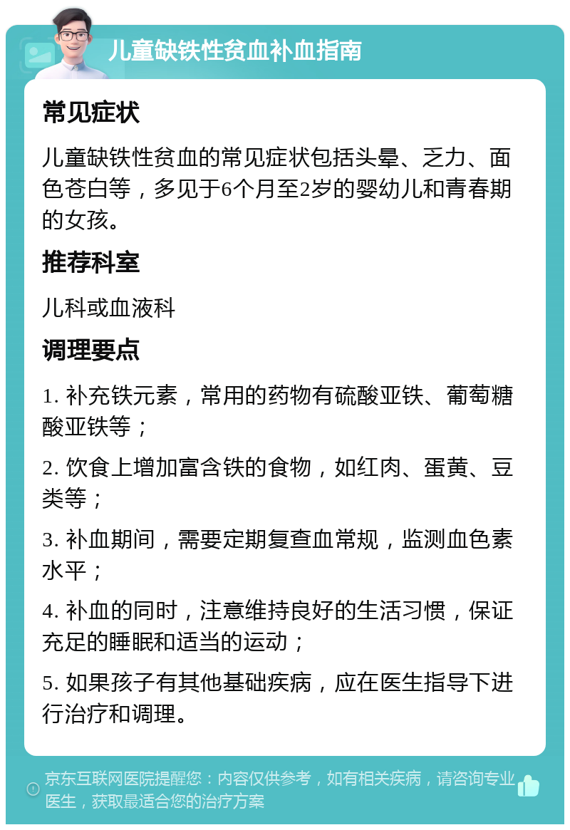 儿童缺铁性贫血补血指南 常见症状 儿童缺铁性贫血的常见症状包括头晕、乏力、面色苍白等，多见于6个月至2岁的婴幼儿和青春期的女孩。 推荐科室 儿科或血液科 调理要点 1. 补充铁元素，常用的药物有硫酸亚铁、葡萄糖酸亚铁等； 2. 饮食上增加富含铁的食物，如红肉、蛋黄、豆类等； 3. 补血期间，需要定期复查血常规，监测血色素水平； 4. 补血的同时，注意维持良好的生活习惯，保证充足的睡眠和适当的运动； 5. 如果孩子有其他基础疾病，应在医生指导下进行治疗和调理。