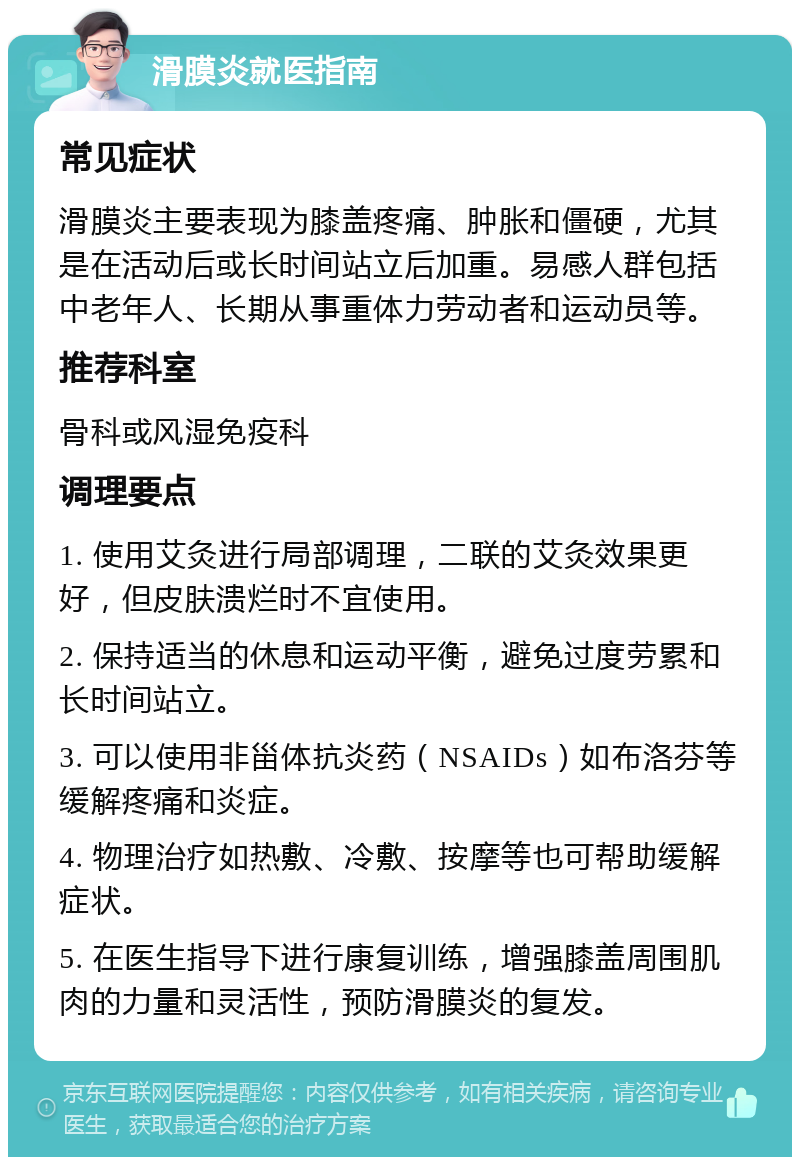 滑膜炎就医指南 常见症状 滑膜炎主要表现为膝盖疼痛、肿胀和僵硬，尤其是在活动后或长时间站立后加重。易感人群包括中老年人、长期从事重体力劳动者和运动员等。 推荐科室 骨科或风湿免疫科 调理要点 1. 使用艾灸进行局部调理，二联的艾灸效果更好，但皮肤溃烂时不宜使用。 2. 保持适当的休息和运动平衡，避免过度劳累和长时间站立。 3. 可以使用非甾体抗炎药（NSAIDs）如布洛芬等缓解疼痛和炎症。 4. 物理治疗如热敷、冷敷、按摩等也可帮助缓解症状。 5. 在医生指导下进行康复训练，增强膝盖周围肌肉的力量和灵活性，预防滑膜炎的复发。