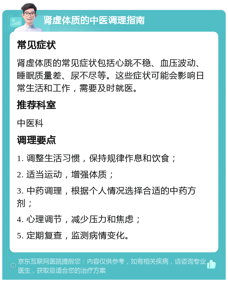 肾虚体质的中医调理指南 常见症状 肾虚体质的常见症状包括心跳不稳、血压波动、睡眠质量差、尿不尽等。这些症状可能会影响日常生活和工作，需要及时就医。 推荐科室 中医科 调理要点 1. 调整生活习惯，保持规律作息和饮食； 2. 适当运动，增强体质； 3. 中药调理，根据个人情况选择合适的中药方剂； 4. 心理调节，减少压力和焦虑； 5. 定期复查，监测病情变化。