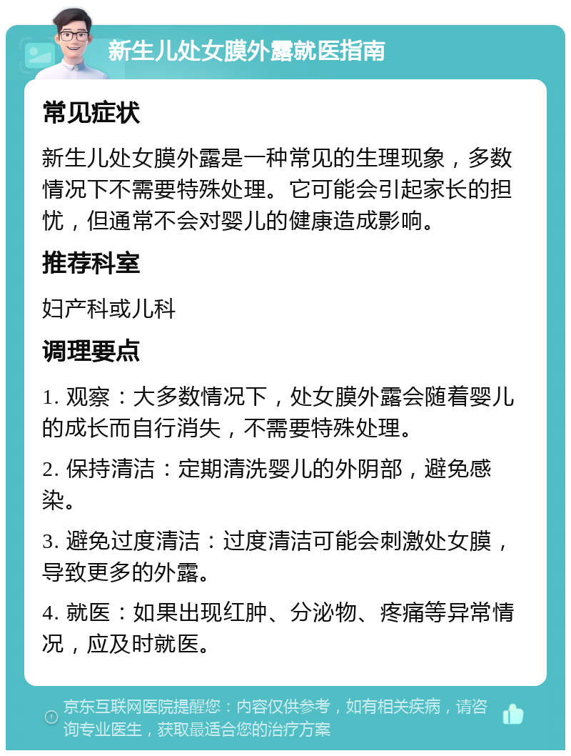 新生儿处女膜外露就医指南 常见症状 新生儿处女膜外露是一种常见的生理现象，多数情况下不需要特殊处理。它可能会引起家长的担忧，但通常不会对婴儿的健康造成影响。 推荐科室 妇产科或儿科 调理要点 1. 观察：大多数情况下，处女膜外露会随着婴儿的成长而自行消失，不需要特殊处理。 2. 保持清洁：定期清洗婴儿的外阴部，避免感染。 3. 避免过度清洁：过度清洁可能会刺激处女膜，导致更多的外露。 4. 就医：如果出现红肿、分泌物、疼痛等异常情况，应及时就医。