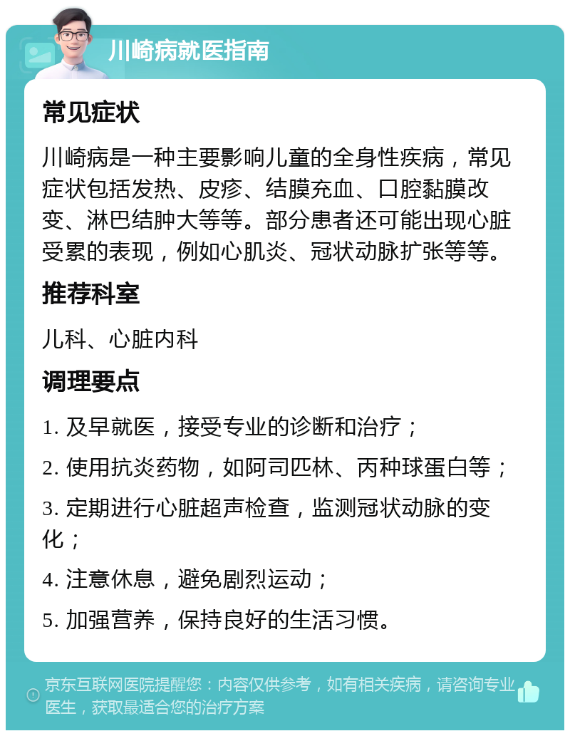 川崎病就医指南 常见症状 川崎病是一种主要影响儿童的全身性疾病，常见症状包括发热、皮疹、结膜充血、口腔黏膜改变、淋巴结肿大等等。部分患者还可能出现心脏受累的表现，例如心肌炎、冠状动脉扩张等等。 推荐科室 儿科、心脏内科 调理要点 1. 及早就医，接受专业的诊断和治疗； 2. 使用抗炎药物，如阿司匹林、丙种球蛋白等； 3. 定期进行心脏超声检查，监测冠状动脉的变化； 4. 注意休息，避免剧烈运动； 5. 加强营养，保持良好的生活习惯。