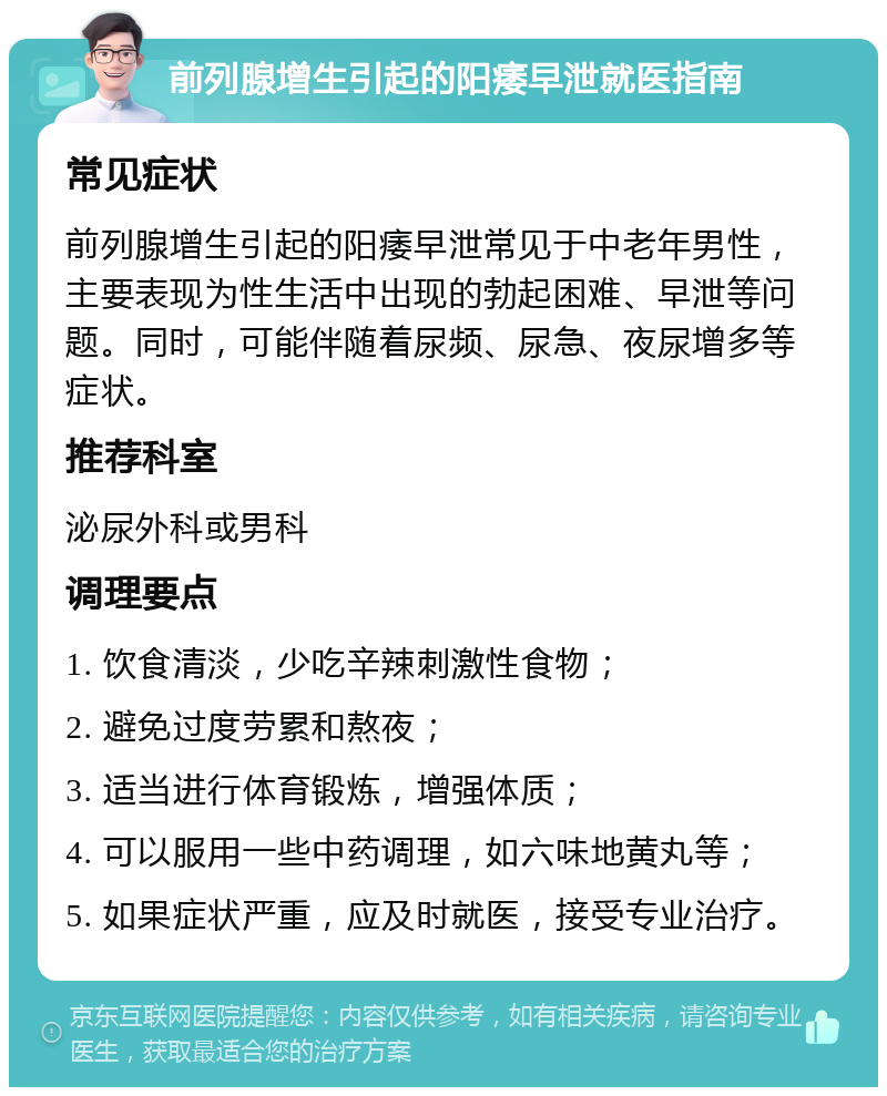 前列腺增生引起的阳痿早泄就医指南 常见症状 前列腺增生引起的阳痿早泄常见于中老年男性，主要表现为性生活中出现的勃起困难、早泄等问题。同时，可能伴随着尿频、尿急、夜尿增多等症状。 推荐科室 泌尿外科或男科 调理要点 1. 饮食清淡，少吃辛辣刺激性食物； 2. 避免过度劳累和熬夜； 3. 适当进行体育锻炼，增强体质； 4. 可以服用一些中药调理，如六味地黄丸等； 5. 如果症状严重，应及时就医，接受专业治疗。