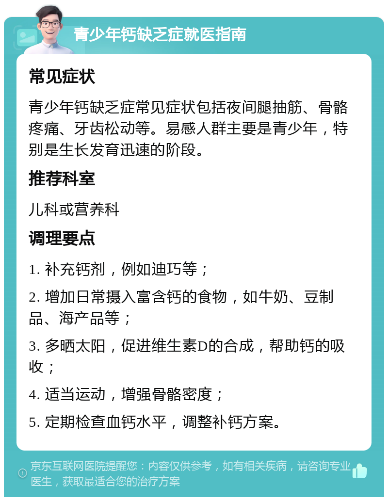 青少年钙缺乏症就医指南 常见症状 青少年钙缺乏症常见症状包括夜间腿抽筋、骨骼疼痛、牙齿松动等。易感人群主要是青少年，特别是生长发育迅速的阶段。 推荐科室 儿科或营养科 调理要点 1. 补充钙剂，例如迪巧等； 2. 增加日常摄入富含钙的食物，如牛奶、豆制品、海产品等； 3. 多晒太阳，促进维生素D的合成，帮助钙的吸收； 4. 适当运动，增强骨骼密度； 5. 定期检查血钙水平，调整补钙方案。