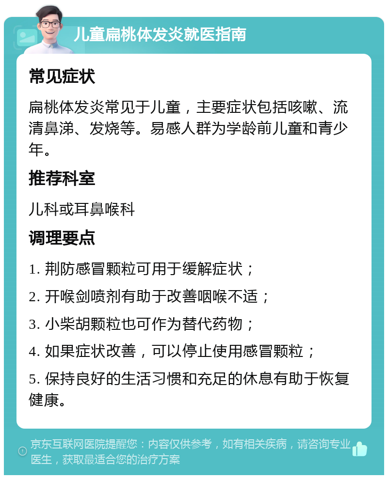 儿童扁桃体发炎就医指南 常见症状 扁桃体发炎常见于儿童，主要症状包括咳嗽、流清鼻涕、发烧等。易感人群为学龄前儿童和青少年。 推荐科室 儿科或耳鼻喉科 调理要点 1. 荆防感冒颗粒可用于缓解症状； 2. 开喉剑喷剂有助于改善咽喉不适； 3. 小柴胡颗粒也可作为替代药物； 4. 如果症状改善，可以停止使用感冒颗粒； 5. 保持良好的生活习惯和充足的休息有助于恢复健康。